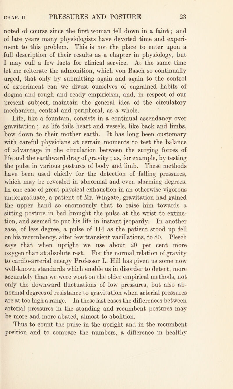 noted of course since the first woman fell down in a faint; and of late years many physiologists have devoted time and experi¬ ment to this problem. This is not the place to enter upon a full description of their results as a chapter in physiology, but I may cull a few facts for clinical service. At the same time let me reiterate the admonition, which von Basch so continually urged, that only by submitting again and again to the control of experiment can we divest ourselves of engrained habits of dogma and rough and ready empiricism, and, in respect of our present subject, maintain the general idea of the circulatory mechanism, central and peripheral, as a whole. Life, like a fountain, consists in a continual ascendancy over gravitation ; as life fails heart and vessels, like back and limbs, bow down to their mother earth. It has long been customary with careful physicians at certain moments to test the balance of advantage in the circulation between the surging forces of life and the earthward drag of gravity ; as, for example, by testing the pulse in various postures of body and limb. These methods have been used chiefly for the detection of falling pressures, which may be revealed in abnormal and even alarming degrees. In one case of great physical exhaustion in an otherwise vigorous undergraduate, a patient of Mr. Wingate, gravitation had gained the upper hand so enormously that to raise him towards a sitting posture in bed brought the pulse at the wrist to extinc¬ tion, and seemed to put his life in instant jeopardy. In another case, of less degree, a pulse of 114 as the patient stood up fell on his recumbency, after few transient vacillations, to 80. Plesch says that when upright we use about 20 per cent more oxygen than at absolute rest. For the normal relation of gravity to cardio-arterial energy Professor L. Hill has given us some now well-known standards which enable us in disorder to detect, more accurately than we were wont on the older empirical methods, not only the downward fluctuations of low pressures, but also ab¬ normal degrees of resistance to gravitation when arterial pressures are at too high a range. In these last cases the differences between arterial pressures in the standing and recumbent postures may be more and more abated, almost to abolition. Thus to count the pulse in the upright and in the recumbent position and to compare the numbers, a difference in healthy