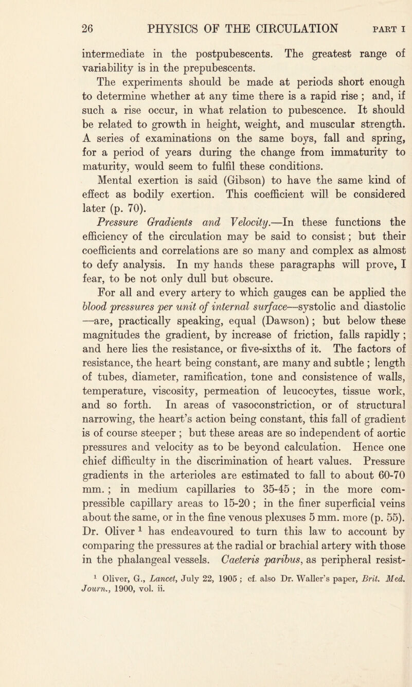 intermediate in the postpubescents. The greatest range of variability is in the prepubescents. The experiments should be made at periods short enough to determine whether at any time there is a rapid rise ; and, if such a rise occur, in what relation to pubescence. It should be related to growth in height, weight, and muscular strength. A series of examinations on the same boys, fall and spring, for a period of years during the change from immaturity to maturity, would seem to fulfil these conditions. Mental exertion is said (Gibson) to have the same kind of effect as bodily exertion. This coefficient will be considered later (p. 70). Pressure Gradients and Velocity.—In these functions the efficiency of the circulation may be said to consist; but their coefficients and correlations are so many and complex as almost to defy analysis. In my hands these paragraphs will prove, I fear, to be not only dull but obscure. For all and every artery to which gauges can be applied the blood pressures per unit of internal surface—systolic and diastolic —are, practically speaking, equal (Dawson); but below these magnitudes the gradient, by increase of friction, falls rapidly; and here lies the resistance, or five-sixths of it. The factors of resistance, the heart being constant, are many and subtle ; length of tubes, diameter, ramification, tone and consistence of walls, temperature, viscosity, permeation of leucocytes, tissue work, and so forth. In areas of vasoconstriction, or of structural narrowing, the heart’s action being constant, this fall of gradient is of course steeper ; but these areas are so independent of aortic pressures and velocity as to be beyond calculation. Hence one chief difficulty in the discrimination of heart values. Pressure gradients in the arterioles are estimated to fall to about 60-70 mm. ; in medium capillaries to 35-45; in the more com¬ pressible capillary areas to 15-20 ; in the finer superficial veins about the same, or in the fine venous plexuses 5 mm. more (p. 55). Dr. Oliver 1 has endeavoured to turn this law to account by comparing the pressures at the radial or brachial artery with those in the phalangeal vessels. Caeteris paribus, as peripheral resist- 1 Oliver, G., Lancet, July 22, 1905 ; cf. also Dr. Waller’s paper, Brit. Med. Journ., 1900, vol. ii.