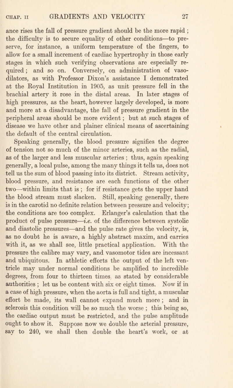 ance rises tlie fall of pressure gradient should be the more rapid ; the difficulty is to secure equality of other conditions—to pre¬ serve, for instance, a uniform temperature of the fingers, to allow for a small increment of cardiac hypertrophy in those early stages in which such verifying observations are especially re¬ quired ; and so on. Conversely, on administration of vaso¬ dilators, as with Professor Dixon’s assistance I demonstrated at the Royal Institution in 1905, as unit pressure fell in the brachial artery it rose in the distal areas. In later stages of high pressures, as the heart, however largely developed, is more and more at a disadvantage, the fall of pressure gradient in the peripheral areas should be more evident; but at such stages of disease we have other and plainer clinical means of ascertaining the default of the central circulation. Speaking generally, the blood pressure signifies the degree of tension not so much of the minor arteries, such as the radial, as of the larger and less muscular arteries ; thus, again speaking generally, a local pulse, among the many things it tells us, does not tell us the sum of blood passing into its district. Stream activity, blood pressure, and resistance are each functions of the other two—within limits that is ; for if resistance gets the upper hand the blood stream must slacken. Still, speaking generally, there is in the carotid no definite relation between pressure and velocity; the conditions are too complex. Erlanger’s calculation that the product of pulse pressure—i.e. of the difference between systolic and diastolic pressures—and the pulse rate gives the velocity, is, as no doubt he is aware, a highly abstract maxim, and carries with it, as we shall see, little practical application. With the pressure the calibre may vary, and vasomotor tides are incessant and ubiquitous. In athletic efforts the output of the left ven¬ tricle may under normal conditions be amplified to incredible degrees, from four to thirteen times, as stated by considerable authorities ; let us be content with six or eight times. Now if in a case of high pressure, when the aorta is full and tight, a muscular effort be made, its wall cannot expand much more ; and in sclerosis this condition will be so much the worse ; this being so, the cardiac output must be restricted, and the pulse amplitude ought to show it. Suppose now we double the arterial pressure, say to 240, we shall then double the heart’s work, or at