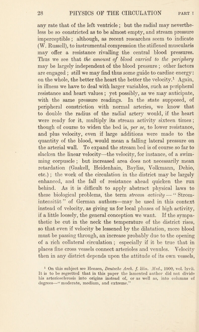 any rate that of the left ventricle ; but the radial may neverthe¬ less be so constricted as to be almost empty, and stream pressure imperceptible; although, as recent researches seem to indicate (W. Russell), to instrumental compression the stiffened muscularis may offer a resistance rivalling the central blood pressures. Thus we see that the amount of blood carried to the periphery may be largely independent of the blood pressure ; other factors are engaged ; still we may find thus some guide to cardiac energy: on the whole, the better the heart the better the velocity.1 Again, in illness we have to deal with larger variables, such as peripheral resistance and heart values ; yet possibly, as we may anticipate, with the same pressure readings. In the state supposed, of peripheral constriction with normal arteries, we know that to double the radius of the radial artery would, if the heart were ready for it, multiply its stream activity sixteen times ; though of course to widen the bed is, per se, to lower resistance, and plus velocity, even if large additions were made to the quantity of the blood, would mean a falling lateral pressure on the arterial wall. To expand the stream bed is of course so far to slacken the linear velocity—the velocity, for instance, of a swim¬ ming corpuscle ; but increased area does not necessarily mean retardation (Gaskell, Heidenhain, Bayliss, Volkmann, Dehio, etc.) ; the work of the circulation in the district may be largely enhanced, and the fall of resistance ahead quicken the run behind. As it is difficult to apply abstract physical laws to these biological problems, the term stream activity—“ Strom- intensitat ” of German authors—may be used in this context instead of velocity, as giving us for local phases of high activity, if a little loosely, the general conception we want. If the sympa¬ thetic be cut in the neck the temperature of the district rises, so that even if velocity be lessened by the dilatation, more blood must be passing through, an increase probably due to the opening of a rich collateral circulation ; especially if it be true that in places fine cross vessels connect arterioles and venules. Velocity then in any district depends upon the attitude of its own vessels, 1 On this subject see Hensen, Deutsche Arch. /. Min. Med., 1900, vol. Ixvii. It is to be regretted that in this paper the lamented author did not divide his arteriosclerosis into origins instead of, or as well as, into columns of degrees—“ moderate, medium, and extreme.”