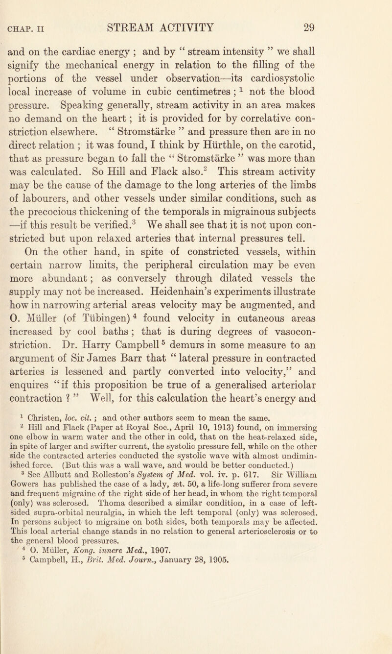and on the cardiac energy ; and by “ stream intensity ” we shall signify the mechanical energy in relation to the filling of the portions of the vessel under observation—its cardiosystolic local increase of volume in cubic centimetres ;1 not the blood pressure. Speaking generally, stream activity in an area makes no demand on the heart; it is provided for by correlative con¬ striction elsewhere. “ Stromstarke ” and pressure then are in no direct relation ; it was found, I think by Hurthle, on the carotid, that as pressure began to fall the “ Stromstarke ” was more than was calculated. So Hill and Flack also/2 This stream activity may be the cause of the damage to the long arteries of the limbs of labourers, and other vessels under similar conditions, such as the precocious thickening of the temporals in migrainous subjects —if this result be verified.3 We shall see that it is not upon con¬ stricted but upon relaxed arteries that internal pressures tell. On the other hand, in spite of constricted vessels, within certain narrow limits, the peripheral circulation may be even more abundant; as conversely through dilated vessels the supply may not be increased. Heidenhain’s experiments illustrate how in narrowing arterial areas velocity may be augmented, and 0. Muller (of Tubingen)4 found velocity in cutaneous areas increased by cool baths ; that is during degrees of vasocon¬ striction. Dr. Harry Campbell5 demurs in some measure to an argument of Sir James Barr that “ lateral pressure in contracted arteries is lessened and partly converted into velocity,” and enquires “if this proposition be true of a generalised arteriolar contraction ? ” Well, for this calculation the heart’s energy and 1 Christen, loc. cit. ; and other authors seem to mean the same. 2 Hill and Flack (Paper at Royal Soc., April 10, 1913) found, on immersing one elbow in warm water and the other in cold, that on the heat-relaxed side, in spite of larger and swifter current, the systolic pressure fell, while on the other side the contracted arteries conducted the systolic wave with almost undimin¬ ished force. (But this was a wall wave, and would be better conducted.) 3 See Allbutt and Rolleston’s System of Med. vol. iv. p. 617. Sir William Gowers has published the case of a lady, set. 50, a life-long sufferer from severe and frequent migraine of the right side of her head, in whom the right temporal (only) was sclerosed. Thoma described a similar condition, in a case of left¬ sided supra-orbital neuralgia, in which the left temporal (only) was sclerosed. In persons subject to migraine on both sides, both temporals may be affected. This local arterial change stands in no relation to general arteriosclerosis or to the general blood pressures. 4 0. Muller, Kong, innere Med., 1907. 5 Campbell, H., Brit. Med. Journ., January 28, 1905.