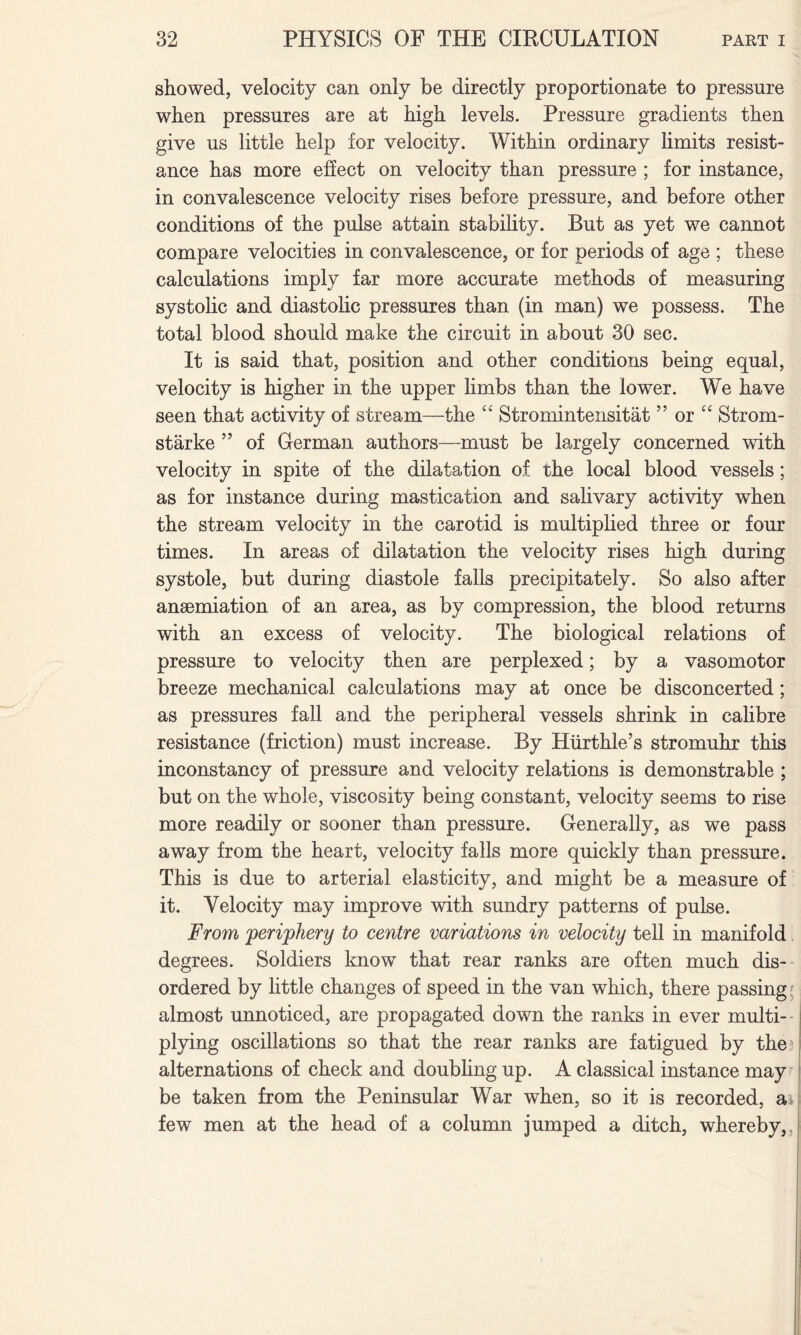showed, velocity can only be directly proportionate to pressure when pressures are at high levels. Pressure gradients then give us little help for velocity. Within ordinary limits resist¬ ance has more effect on velocity than pressure ; for instance, in convalescence velocity rises before pressure, and before other conditions of the pulse attain stability. But as yet we cannot compare velocities in convalescence, or for periods of age ; these calculations imply far more accurate methods of measuring systolic and diastolic pressures than (in man) we possess. The total blood should make the circuit in about 30 sec. It is said that, position and other conditions being equal, velocity is higher in the upper limbs than the lower. We have seen that activity of stream—the “ Stromintensitat ” or “ Strom- starke ” of German authors—must be largely concerned with velocity in spite of the dilatation of the local blood vessels; as for instance during mastication and salivary activity when the stream velocity in the carotid is multiplied three or four times. In areas of dilatation the velocity rises high during systole, but during diastole falls precipitately. So also after anaemiation of an area, as by compression, the blood returns with an excess of velocity. The biological relations of pressure to velocity then are perplexed; by a vasomotor breeze mechanical calculations may at once be disconcerted; as pressures fall and the peripheral vessels shrink in calibre resistance (friction) must increase. By Hurthle’s stromuhr this inconstancy of pressure and velocity relations is demonstrable ; but on the whole, viscosity being constant, velocity seems to rise more readily or sooner than pressure. Generally, as we pass away from the heart, velocity falls more quickly than pressure. This is due to arterial elasticity, and might be a measure of it. Velocity may improve with sundry patterns of pulse. From periphery to centre variations in velocity tell in manifold degrees. Soldiers know that rear ranks are often much dis¬ ordered by little changes of speed in the van which, there passing: almost unnoticed, are propagated down the ranks in ever multi¬ plying oscillations so that the rear ranks are fatigued by the alternations of check and doubling up. A classical instance may be taken from the Peninsular War when, so it is recorded, a few men at the head of a column jumped a ditch, whereby,