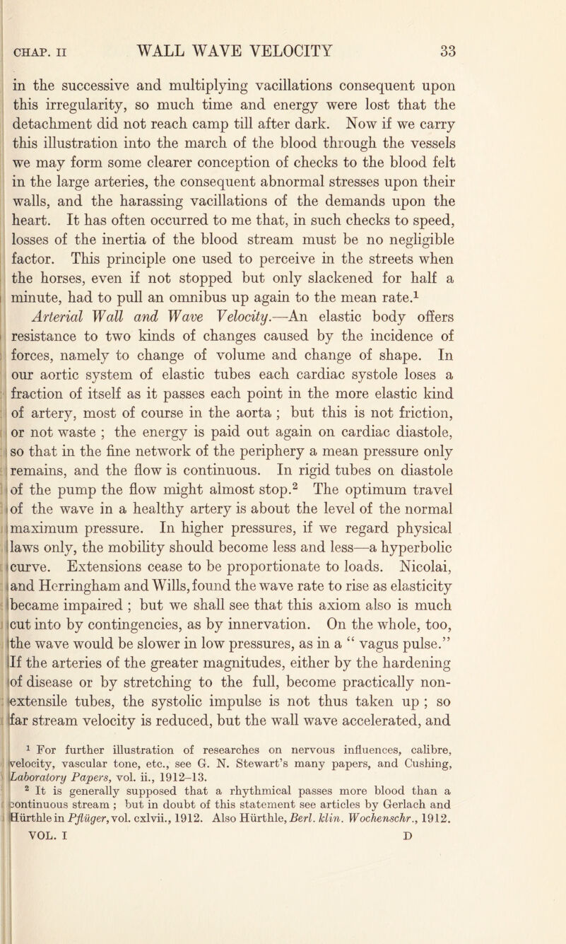 in the successive and multiplying vacillations consequent upon this irregularity, so much time and energy were lost that the detachment did not reach camp till after dark. Now if we carry this illustration into the march of the blood through the vessels we may form some clearer conception of checks to the blood felt in the large arteries, the consequent abnormal stresses upon their walls, and the harassing vacillations of the demands upon the heart. It has often occurred to me that, in such checks to speed, losses of the inertia of the blood stream must be no negligible factor. This principle one used to perceive in the streets when the horses, even if not stopped but only slackened for half a minute, had to pull an omnibus up again to the mean rate.1 Arterial Wall and Wave Velocity.—An elastic body offers resistance to two kinds of changes caused by the incidence of forces, namely to change of volume and change of shape. In our aortic system of elastic tubes each cardiac systole loses a fraction of itself as it passes each point in the more elastic kind of artery, most of course in the aorta ; but this is not friction, or not waste ; the energy is paid out again on cardiac diastole, so that in the fine network of the periphery a mean pressure only remains, and the flow is continuous. In rigid tubes on diastole of the pump the flow might almost stop.2 The optimum travel of the wave in a healthy artery is about the level of the normal maximum pressure. In higher pressures, if we regard physical laws only, the mobility should become less and less—a hyperbolic curve. Extensions cease to be proportionate to loads. Nicolai, and Herringham and Wills, found the wave rate to rise as elasticity became impaired ; but we shall see that this axiom also is much cut into by contingencies, as by innervation. On the whole, too, the wave would be slower in low pressures, as in a “ vagus pulse.” If the arteries of the greater magnitudes, either by the hardening of disease or by stretching to the full, become practically non- extensile tubes, the systolic impulse is not thus taken up ; so far stream velocity is reduced, but the wall wave accelerated, and 1 For further illustration of researches on nervous influences, calibre, velocity, vascular tone, etc., see G. N. Stewart’s many papers, and Cushing, Laboratory Papers, vol. ii., 1912-13. 2 It is generally supposed that a rhythmical passes more blood than a Continuous stream ; but in doubt of this statement see articles by Gerlach and Hurthle in Pfluger, vol. cxlvii., 1912. Also Hurthle, Berl. klin. Wochenschr., 1912. VOL. I D