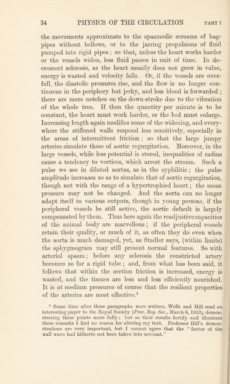 the movements approximate to the spasmodic screams of bag¬ pipes without bellows, or to the jarring propulsions of fluid pumped into rigid pipes ; so that, unless the heart works harder or the vessels widen, less fluid passes in unit of time. In de¬ crescent sclerosis, as the heart usually does not grow in value, energy is wasted and velocity falls. Or, if the vessels are over¬ full, the diastolic pressures rise, and the flow is no longer con¬ tinuous in the periphery but jerky, and less blood is forwarded ; there are more notches on the down-stroke due to the vibration of the whole tree. If then the quantity per minute is to be constant, the heart must work harder, or the bed must enlarge. Increasing length again modifies some of the widening, and every¬ where the stiffened walls respond less sensitively, especially in the areas of intermittent friction ; so that the large jumpy arteries simulate those of aortic regurgitation. Moreover, in the large vessels, while less potential is stored, inequalities of radius cause a tendency to vortices, which arrest the stream. Such a pulse we see in dilated aortas, as in the syphilitic ; the pulse amplitude increases so as to simulate that of aortic regurgitation, though not with the range of a hypertrophied heart; the mean pressure may not be changed. And the aorta can no longer adapt itself to various outputs, though in young persons, if the peripheral vessels be still active, the aortic default is largely compensated by them. Thus here again the readjustive capacities of the animal body are marvellous ; if the peripheral vessels retain their quality, or much of it, as often they do even when the aorta is much damaged, yet, as Stadler says, (within limits) the sphygmogram may still present normal features. So with arterial spasm; before any sclerosis the constricted artery becomes so far a rigid tube ; and, from what has been said, it follows that within the section friction is increased, energy is wasted, and the tissues are less and less efficiently nourished. It is at medium pressures of course that the resilient properties of the arteries are most effective.1 1 Some time after these paragraphs were written, Wells and Hill read an interesting paper to the Royal Society (Proc. Boy. Soc., March 6, 1913), demon¬ strating these points more fully ; but as their results fortify and illustrate these remarks I find no reason for altering my text. Professor Hill’s demon¬ strations are very important, but I cannot agree that the “ factor of the wall wave had hitherto not been taken into account.”