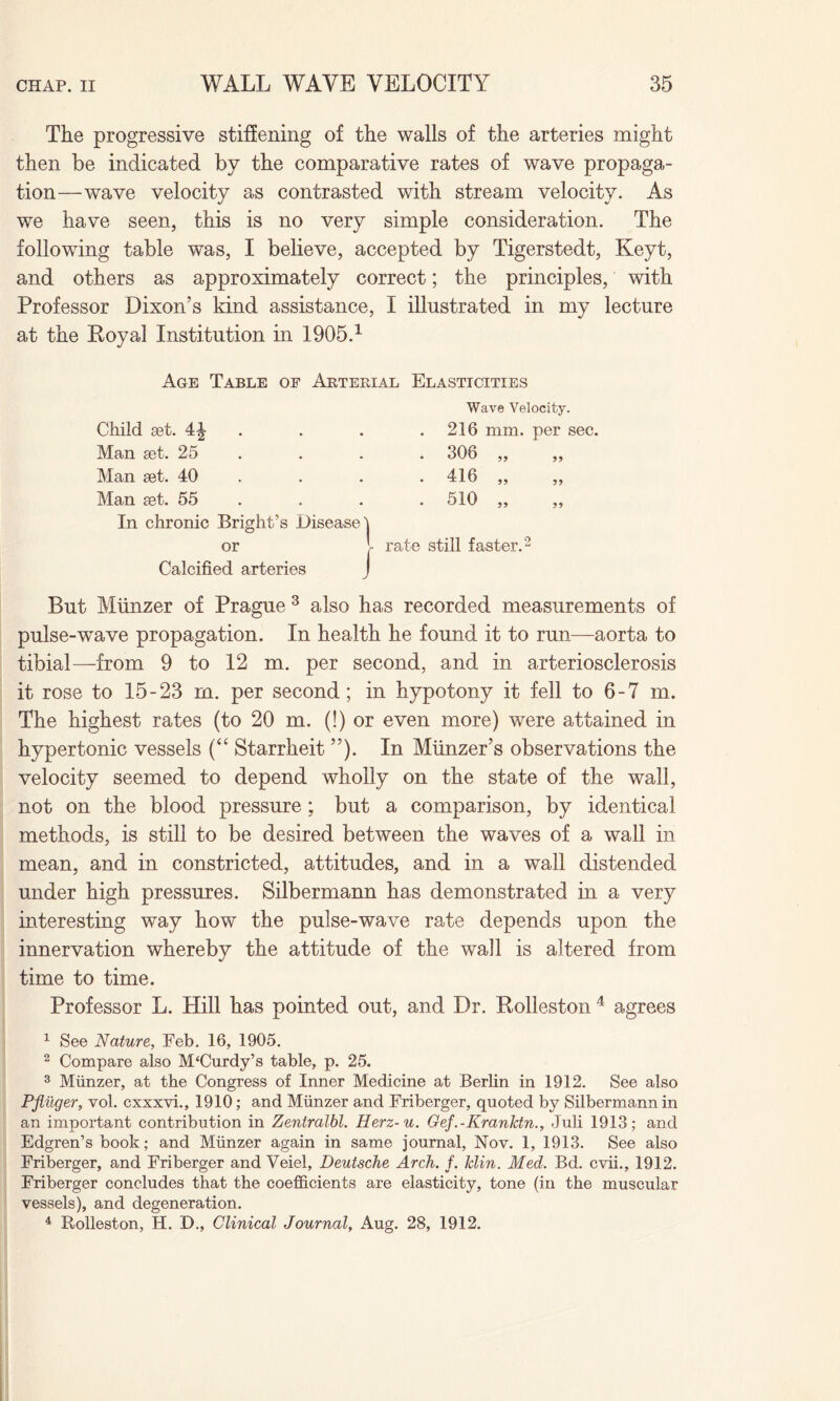 The progressive stiffening of the walls of the arteries might then be indicated by the comparative rates of wave propaga¬ tion—wave velocity as contrasted with stream velocity. As we have seen, this is no very simple consideration. The following table was, I believe, accepted by Tigerstedt, Keyt, and others as approximately correct; the principles, with Professor Dixon’s kind assistance, I illustrated in my lecture at the Royal Institution in 1905.1 Age Table of Arterial Elasticities Wave Velocity. Child set. 4^ 216 mm. per s Man set. 25 . 306 ,, ,, Man set. 40 416 ,, ,, Man set. 55 • 510 „ In chronic Bright’s Disease] or l rate still faster.2 Calcified arteries J But Miinzer of Prague 3 also has recorded measurements of pulse-wTave propagation. In health he found it to run—aorta to tibia!—from 9 to 12 m. per second, and in arteriosclerosis it rose to 15-23 m. per second; in hypotony it fell to 6-7 m. The highest rates (to 20 m. (!) or even more) were attained in hypertonic vessels (“ Starrheit ”). In Munzer’s observations the velocity seemed to depend wholly on the state of the wall, not on the blood pressure; but a comparison, by identical methods, is still to be desired between the waves of a wall in mean, and in constricted, attitudes, and in a wall distended under high pressures. Silbermann has demonstrated in a very interesting way how the pulse-wave rate depends upon the innervation whereby the attitude of the wall is altered from time to time. Professor L. Hill has pointed out, and Dr. Rolleston 4 agrees 1 See Nature, Feb. 16, 1905. 2 Compare also McCurdy’s table, p. 25. 3 Munzer, at the Congress of Inner Medicine at Berlin in 1912. See also Pfliiger, vol. cxxxvi., 1910; and Miinzer and Friberger, quoted by Silbermann in an important contribution in Zentralbl. Herz-u. Gef.-Kranktn., Juli 1913; and Edgren’s book; and Miinzer again in same journal, Nov. 1, 1913. See also Friberger, and Friberger and Veiel, Deutsche Arch. f. klin. Med. Bd. cvii., 1912. Friberger concludes that the coefficients are elasticity, tone (in the muscular vessels), and degeneration. 4 Rolleston, H. D., Clinical Journal, Aug. 28, 1912.