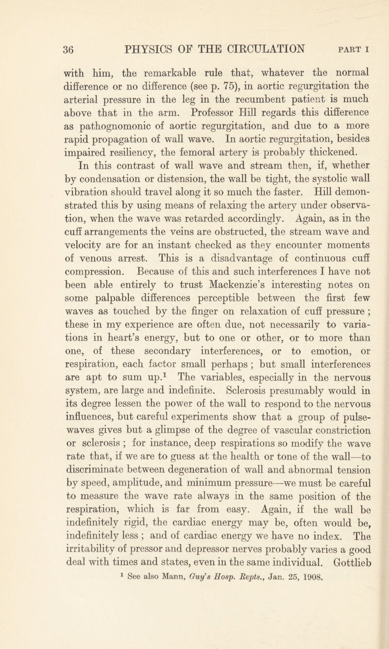 with him, the remarkable rule that, whatever the normal difference or no difference (see p. 75), in aortic regurgitation the arterial pressure in the leg in the recumbent patient is much above that in the arm. Professor Hill regards this difference as pathognomonic of aortic regurgitation, and due to a more rapid propagation of wall wave. In aortic regurgitation, besides impaired resiliency, the femoral artery is probably thickened. In this contrast of wall wave and stream then, if, whether by condensation or distension, the wall be tight, the systolic wall vibration should travel along it so much the faster. Hill demon¬ strated this by using means of relaxing the artery under observa¬ tion, when the wave was retarded accordingly. Again, as in the cuff arrangements the veins are obstructed, the stream wave and velocity are for an instant checked as they encounter moments of venous arrest. This is a disadvantage of continuous cuff compression. Because of this and such interferences I have not been able entirely to trust Mackenzie’s interesting notes on some palpable differences perceptible between the first few waves as touched by the finger on relaxation of cuff pressure ; these in my experience are often due, not necessarily to varia¬ tions in heart’s energy, but to one or other, or to more than one, of these secondary interferences, or to emotion, or respiration, each factor small perhaps ; but small interferences are apt to sum up.1 The variables, especially in the nervous system, are large and indefinite. Sclerosis presumably would in its degree lessen the power of the wall to respond to the nervous influences, but careful experiments show that a group of pulse- waves gives but a glimpse of the degree of vascular constriction or sclerosis ; for instance, deep respirations so modify the wave rate that, if we are to guess at the health or tone of the wall—to discriminate between degeneration of wall and abnormal tension by speed, amplitude, and minimum pressure—we must be careful to measure the wave rate always in the same position of the respiration, which is far from easy. Again, if the wall be indefinitely rigid, the cardiac energy may be, often would be, indefinitely less ; and of cardiac energy we have no index. The irritability of pressor and depressor nerves probably varies a good deal with times and states, even in the same individual. Gottlieb 1 See also Mann, Guy's Hosp. Repts., Jan. 25, 1908.