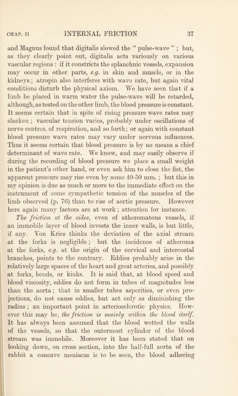 and Magnus found that digitalis slowed the “ pulse-wave ” ; but, as they clearly point out, digitalis acts variously on various vascular regions : if it constricts the splanchnic vessels, expansion may occur in other parts, e.g. in skin and muscle, or in the kidneys; atropin also interferes with wave rate, but again vital conditions disturb the physical axiom. We have seen that if a limb be placed in warm water the pulse-wave will be retarded, although, as tested on the other limb, the blood pressure is constant. It seems certain that in spite of rising pressure wave rates may slacken ; vascular tension varies, probably under oscillations of nerve centres, of respiration, and so forth; or again with constant blood pressure wave rates may vary under nervous influences. Thus it seems certain that blood pressure is by no means a chief determinant of wave rate. We know, and may easily observe if during the recording of blood pressure we place a small weight in the patient’s other hand, or even ask him to close the fist, the apparent pressure may rise even by some 40-50 mm. ; but this in my opinion is due as much or more to the immediate effect on the instrument of some sympathetic tension of the muscles of the limb observed (p. 76) than to rise of aortic pressure. However here again many factors are at work; attention for instance. The friction at the sides, even of atheromatous vessels, if an immobile layer of blood invests the inner walls, is but little, if any. Yon Kries thinks the deviation of the axial stream at the forks is negligible; but the incidence of atheroma at the forks, e.g. at the origin of the cervical and intercostal branches, points to the contrary. Eddies probably arise in the relatively large spaces of the heart and great arteries, and possibly at forks, bends, or kinks. It is said that, at blood speed and blood viscosity, eddies do not form in tubes of magnitudes less than the aorta; that in smaller tubes asperities, or even pro¬ jections, do not cause eddies, but act only as diminishing the radius ; an important point in arteriosclerotic physics. How¬ ever this may be, the friction is mainly within the blood itself. It has always been assumed that the blood wetted the walls of the vessels, so that the outermost cylinder of the blood stream was immobile. Moreover it has been stated that on looking down, on cross section, into the half-full aorta of the rabbit a concave meniscus is to be seen, the blood adhering