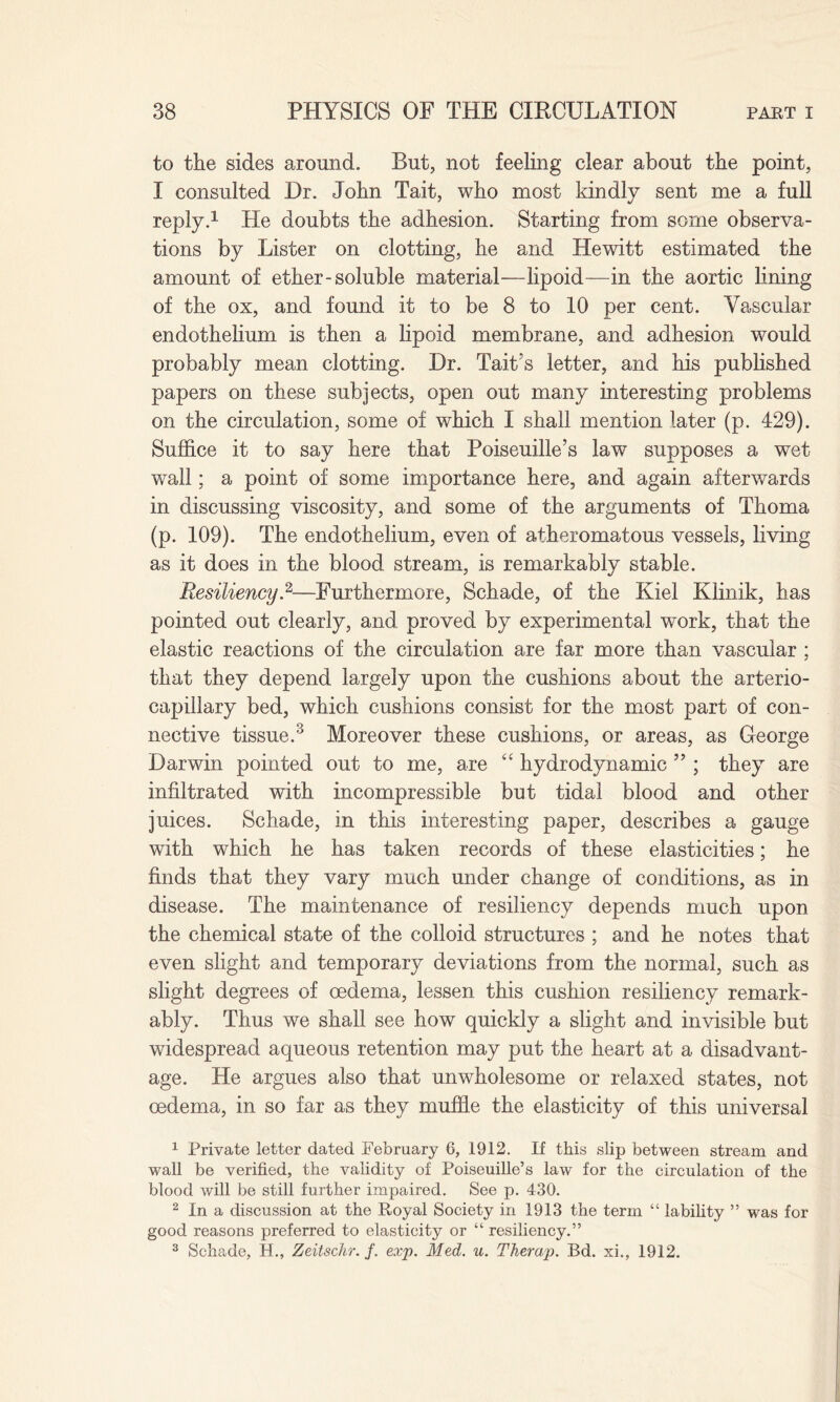 to the sides around. But, not feeling clear about the point, I consulted Dr. John Tait, who most kindly sent me a full reply.1 He doubts the adhesion. Starting from some observa¬ tions by Lister on clotting, he and Hewitt estimated the amount of ether-soluble material—lipoid—in the aortic lining of the ox, and found it to be 8 to 10 per cent. Vascular endothelium is then a lipoid membrane, and adhesion would probably mean clotting. Dr. Tait’s letter, and his published papers on these subjects, open out many interesting problems on the circulation, some of which I shall mention later (p. 429). Suffice it to say here that Poiseuille’s law supposes a wet wall; a point of some importance here, and again afterwards in discussing viscosity, and some of the arguments of Thoma (p. 109). The endothelium, even of atheromatous vessels, living as it does in the blood stream, is remarkably stable. Resiliency.2—Furthermore, Schade, of the Kiel Klinik, has pointed out clearly, and proved by experimental work, that the elastic reactions of the circulation are far more than vascular ; that they depend largely upon the cushions about the arterio- capillary bed, which cushions consist for the most part of con¬ nective tissue.3 Moreover these cushions, or areas, as George Darwin pointed out to me, are “ hydrodynamic ” ; they are infiltrated with incompressible but tidal blood and other juices. Schade, in this interesting paper, describes a gauge with which he has taken records of these elasticities; he finds that they vary much under change of conditions, as in disease. The maintenance of resiliency depends much upon the chemical state of the colloid structures ; and he notes that even slight and temporary deviations from the normal, such as slight degrees of oedema, lessen this cushion resiliency remark¬ ably. Thus we shall see how quickly a slight and invisible but widespread aqueous retention may put the heart at a disadvant¬ age. He argues also that unwholesome or relaxed states, not oedema, in so far as they muffle the elasticity of this universal 1 Private letter dated February 6, 1912. If this slip between stream and wall be verified, the validity of Poiseuille’s law for the circulation of the blood will be still further impaired. See p. 430. 2 In a discussion at the Royal Society in 1913 the term “ lability ” was for good reasons preferred to elasticity or “ resiliency.” 3 Schade, H., Zeitschr. /. exp. Med. u. Therap. Bd. xi., 1912.