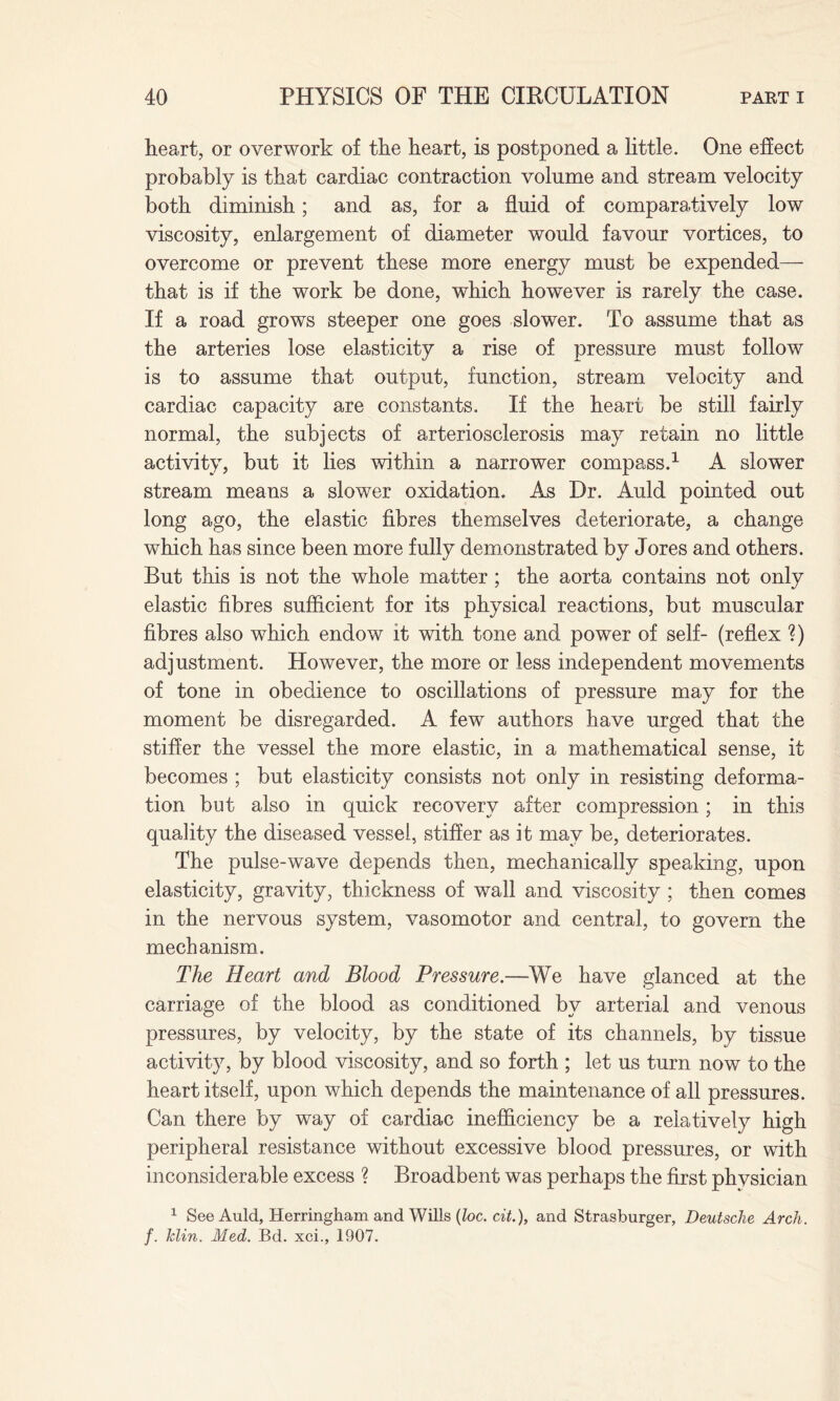 heart, or overwork of the heart, is postponed a little. One effect probably is that cardiac contraction volume and stream velocity both diminish; and as, for a fluid of comparatively low viscosity, enlargement of diameter would favour vortices, to overcome or prevent these more energy must be expended— that is if the work be done, which however is rarely the case. If a road grows steeper one goes slower. To assume that as the arteries lose elasticity a rise of pressure must follow is to assume that output, function, stream velocity and cardiac capacity are constants. If the heart be still fairly normal, the subjects of arteriosclerosis may retain no little activity, but it lies within a narrower compass.1 A slower stream means a slower oxidation. As Dr. Auld pointed out long ago, the elastic fibres themselves deteriorate, a change which has since been more fully demonstrated by Jores and others. But this is not the whole matter; the aorta contains not only elastic fibres sufficient for its physical reactions, but muscular fibres also which endow it with tone and power of self- (reflex ?) adjustment. However, the more or less independent movements of tone in obedience to oscillations of pressure may for the moment be disregarded. A few authors have urged that the stiffer the vessel the more elastic, in a mathematical sense, it becomes ; but elasticity consists not only in resisting deforma¬ tion but also in quick recovery after compression; in this quality the diseased vessel, stiffer as it may be, deteriorates. The pulse-wave depends then, mechanically speaking, upon elasticity, gravity, thickness of wall and viscosity ; then comes in the nervous system, vasomotor and central, to govern the mechanism. The Heart and Blood Pressure.—We have glanced at the carriage of the blood as conditioned by arterial and venous pressures, by velocity, by the state of its channels, by tissue activity, by blood viscosity, and so forth ; let us turn now to the heart itself, upon which depends the maintenance of all pressures. Can there by way of cardiac inefficiency be a relatively high peripheral resistance without excessive blood pressures, or with inconsiderable excess ? Broadbent was perhaps the first physician 1 See Auld, Herringham and Wills (loc. cit.), and Strasburger, Deutsche Arch, f. Min. Med. Bd. xci., 1907.