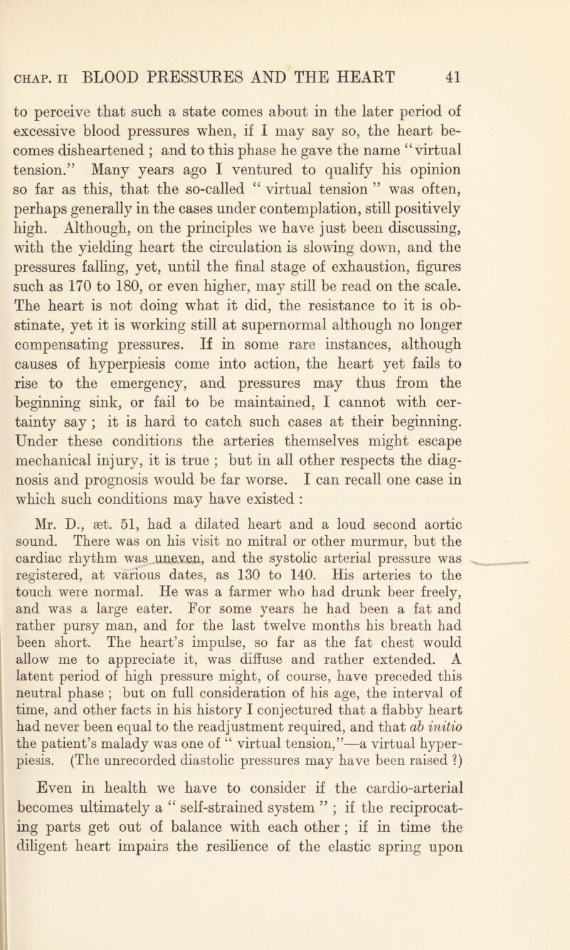 to perceive that such a state comes about in the later period of excessive blood pressures when, if I may say so, the heart be¬ comes disheartened ; and to this phase he gave the name “virtual tension.” Many years ago I ventured to qualify his opinion so far as this, that the so-called “ virtual tension ” was often, perhaps generally in the cases under contemplation, still positively high. Although, on the principles we have just been discussing, with the yielding heart the circulation is slowing down, and the pressures falling, yet, until the final stage of exhaustion, figures such as 170 to 180, or even higher, may still be read on the scale. The heart is not doing what it did, the resistance to it is ob¬ stinate, yet it is working still at supernormal although no longer compensating pressures. If in some rare instances, although causes of hyperpiesis come into action, the heart yet fails to rise to the emergency, and pressures may thus from the beginning sink, or fail to be maintained, I cannot with cer¬ tainty say ; it is hard to catch such cases at their beginning. Under these conditions the arteries themselves might escape mechanical injury, it is true ; but in all other respects the diag¬ nosis and prognosis would be far worse. I can recall one case in which such conditions may have existed : Mr. D., set. 51, had a dilated heart and a loud second aortic sound. There was on his visit no mitral or other murmur, but the cardiac rhythm was uneven, and the systolic arterial pressure was registered, at various dates, as 130 to 140. His arteries to the touch were normal. He was a farmer who had drunk beer freely, and was a large eater. For some years he had been a fat and rather pursy man, and for the last twelve months his breath had been short. The heart’s impulse, so far as the fat chest would allow me to appreciate it, was diffuse and rather extended. A latent period of high pressure might, of course, have preceded this neutral phase ; but on full consideration of his age, the interval of time, and other facts in his history I conjectured that a flabby heart had never been equal to the readjustment required, and that ab initio the patient’s malady was one of “ virtual tension,”—a virtual hyper¬ piesis. (The unrecorded diastolic pressures may have been raised ?) Even in health we have to consider if the cardio-arterial becomes ultimately a “ self-strained system ” ; if the reciprocat¬ ing parts get out of balance with each other ; if in time the diligent heart impairs the resilience of the elastic spring upon