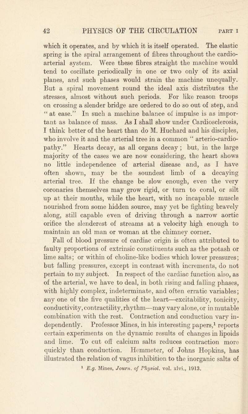 which it operates, and by which it is itself operated. The elastic spring is the spiral arrangement of fibres throughout the cardio- arterial system. Were these fibres straight the machine would tend to oscillate periodically in one or two only of its axial planes, and such phases would strain the machine unequally. But a spiral movement round the ideal axis distributes the stresses, almost without such periods. For like reason troops on crossing a slender bridge are ordered to do so out of step, and “ at ease.” In such a machine balance of impulse is as impor¬ tant as balance of mass. As I shall show under Cardiosclerosis, I think better of the heart than do M. Huchard and his disciples, who involve it and the arterial tree in a common arterio-cardio- pathv.” Hearts decay, as all organs decay ; but, in the large majority of the cases we are now considering, the heart shows no little independence of arterial disease and, as I have often shown, may be the soundest limb of a decaying arterial tree. If the change be slow enough, even the very coronaries themselves may grow rigid, or turn to coral, or silt up at their mouths, while the heart, with no incapable muscle nourished from some hidden source, may yet be fighting bravely along, still capable even of driving through a narrow aortic orifice the slenderest of streams at a velocity high enough to maintain an old man or woman at the chimney corner. Fall of blood pressure of cardiac origin is often attributed to faulty proportions of extrinsic constituents such as the potash or lime salts; or within of choline-like bodies which lower pressures; but falling pressures, except in contrast with increments, do not pertain to my subject. In respect of the cardiac function also, as of the arterial, we have to deal, in both rising and falling phases, with highly complex, indeterminate, and often erratic variables; any one of the five qualities of the heart—excitability, tonicity, conductivity, contractility, rhythm—may vary alone, or in mutable combination with the rest. Contraction and conduction vary in¬ dependently. Professor Mines, in his interesting papers,1 reports certain experiments on the dynamic results of changes in lipoids and lime. To cut off calcium salts reduces contraction more quickly than conduction. Hemmeter, of Johns Hopkins, has illustrated the relation of vagus inhibition to the inorganic salts of 1 E.g. Mines, Journ. of Physiol, vol. xlvi., 1913.