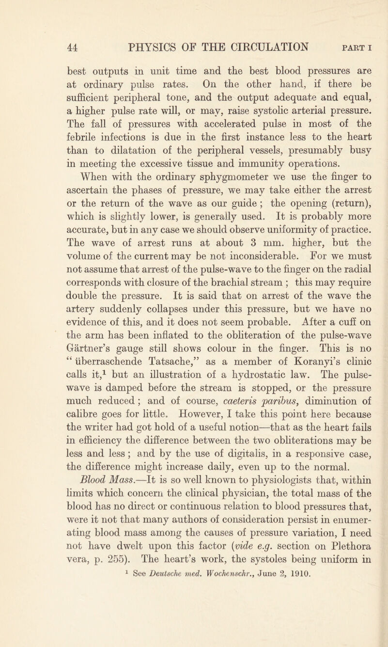 best outputs in unit time and the best blood pressures are at ordinary pulse rates. On the other hand, if there be sufficient peripheral tone, and the output adequate and equal, a higher pulse rate will, or may, raise systolic arterial pressure. The fall of pressures with accelerated pulse in most of the febrile infections is due in the first instance less to the heart than to dilatation of the peripheral vessels, presumably busy in meeting the excessive tissue and immunity operations. When with the ordinary sphygmometer we use the finger to ascertain the phases of pressure, we may take either the arrest or the return of the wave as our guide ; the opening (return), which is slightly lower, is generally used. It is probably more accurate, but in any case we should observe uniformity of practice. The wave of arrest runs at about 3 mm. higher, but the volume of the current may be not inconsiderable. For we must not assume that arrest of the pulse-wave to the finger on the radial corresponds with closure of the brachial stream ; this may require double the pressure. It is said that on arrest of the wave the artery suddenly collapses under this pressure, but we have no evidence of this, and it does not seem probable. After a cuff on the arm has been inflated to the obliteration of the pulse-wave Gartner’s gauge still shows colour in the finger. This is no “ iiberraschende Tatsache,” as a member of Koranyi’s clinic calls it,1 but an illustration of a hydrostatic law. The pulse- wave is damped before the stream is stopped, or the pressure much reduced ; and of course, caeteris paribus, diminution of calibre goes for little. However, I take this point here because the writer had got hold of a useful notion—that as the heart fails in efficiency the difference between the two obliterations may be less and less; and by the use of digitalis, in a responsive case, the difference might increase daily, even up to the normal. Blood Mass.—It is so well known to physiologists that, within limits which concern the clinical physician, the total mass of the blood has no direct or continuous relation to blood pressures that, were it not that many authors of consideration persist in enumer¬ ating blood mass among the causes of pressure variation, I need not have dwelt upon this factor (vide e.g. section on Plethora vera, p. 255). The heart’s work, the systoles being uniform in 1 See Deutsche med. Wochenschr., June 2, 1910.