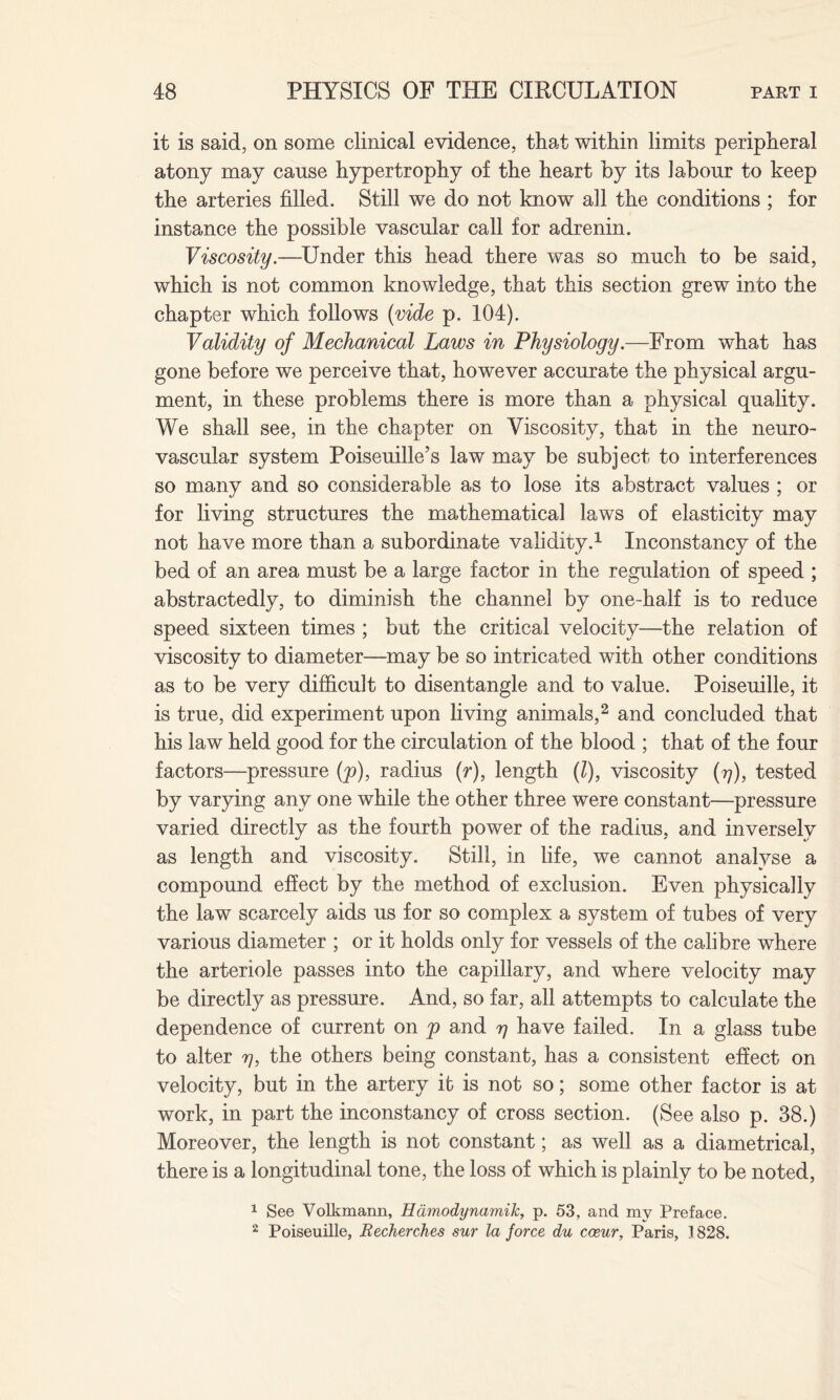 it is said, on some clinical evidence, that within limits peripheral atony may cause hypertrophy of the heart by its labour to keep the arteries filled. Still we do not know all the conditions ; for instance the possible vascular call for adrenin. Viscosity.—Under this head there was so much to be said, which is not common knowledge, that this section grew into the chapter which follows (vide p. 104). Validity of Mechanical Laws in Physiology.—From what has gone before we perceive that, however accurate the physical argu¬ ment, in these problems there is more than a physical quality. We shall see, in the chapter on Viscosity, that in the neuro¬ vascular system Poiseuille’s law may be subject to interferences so many and so considerable as to lose its abstract values ; or for living structures the mathematical laws of elasticity may not have more than a subordinate validity.1 Inconstancy of the bed of an area must be a large factor in the regulation of speed ; abstractedly, to diminish the channel by one-half is to reduce speed sixteen times ; but the critical velocity—the relation of viscosity to diameter—may be so intricated with other conditions as to be very difficult to disentangle and to value. Poiseuille, it is true, did experiment upon living animals,2 and concluded that his law held good for the circulation of the blood ; that of the four factors—pressure (p), radius (r), length (l), viscosity (77), tested by varying any one while the other three were constant—pressure varied directly as the fourth power of the radius, and inversely as length and viscosity. Still, in life, we cannot analyse a compound effect by the method of exclusion. Even physically the law scarcely aids us for so complex a system of tubes of very various diameter ; or it holds only for vessels of the calibre where the arteriole passes into the capillary, and where velocity may be directly as pressure. And, so far, all attempts to calculate the dependence of current on p and rj have failed. In a glass tube to alter y, the others being constant, has a consistent effect on velocity, but in the artery it is not so; some other factor is at work, in part the inconstancy of cross section. (See also p. 38.) Moreover, the length is not constant; as well as a diametrical, there is a longitudinal tone, the loss of which is plainly to be noted, 1 See Volkmann, Hamodynamik, p. 53, and my Preface. 2 Poiseuille, Recherches sur la force du cosur, Paris, 1828.