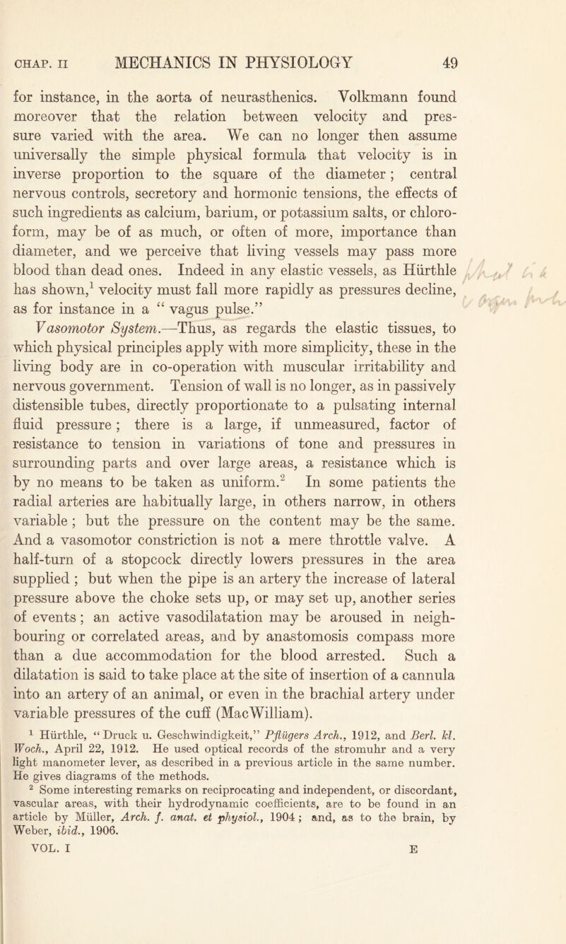 for instance, in the aorta of neurasthenics. Volkmann found moreover that the relation between velocity and pres¬ sure varied with the area. We can no longer then assume universally the simple physical formula that velocity is in inverse proportion to the square of the diameter; central nervous controls, secretory and hormonic tensions, the effects of such ingredients as calcium, barium, or potassium salts, or chloro¬ form, may be of as much, or often of more, importance than diameter, and we perceive that living vessels may pass more blood than dead ones. Indeed in any elastic vessels, as Hiirthie has shown,1 velocity must fall more rapidly as pressures decline, as for instance in a “ vagus pulse.” Vasomotor System.—Thus, as regards the elastic tissues, to which physical principles apply with more simplicity, these in the living body are in co-operation with muscular irritability and nervous government. Tension of wall is no longer, as in passively distensible tubes, directly proportionate to a pulsating internal fluid pressure; there is a large, if unmeasured, factor of resistance to tension in variations of tone and pressures in surrounding parts and over large areas, a resistance which is by no means to be taken as uniform.2 In some patients the radial arteries are habitually large, in others narrow, in others variable ; but the pressure on the content may be the same. And a vasomotor constriction is not a mere throttle valve. A half-turn of a stopcock directly lowers pressures in the area supplied ; but when the pipe is an artery the increase of lateral pressure above the choke sets up, or may set up, another series of events; an active vasodilatation may be aroused in neigh¬ bouring or correlated areas, and by anastomosis compass more than a due accommodation for the blood arrested. Such a dilatation is said to take place at the site of insertion of a cannula into an artery of an animal, or even in the brachial artery under variable pressures of the cuff (MacWilliam). 1 Hiirthie, “ Druck u. Geschwindigkeit,” Pfliigers Arch., 1912, and Berl. Tel. Woch., April 22, 1912. He used optical records of the stromuhr and a very light manometer lever, as described in a previous article in the same number. He gives diagrams of the methods. 2 Some interesting remarks on reciprocating and independent, or discordant, vascular areas, with their hydrodynamic coefficients, are to be found in an article by Muller, Arch. f. anat. et physiol., 1904; and, as to the brain, by Weber, ibid., 1906. VOL. I E