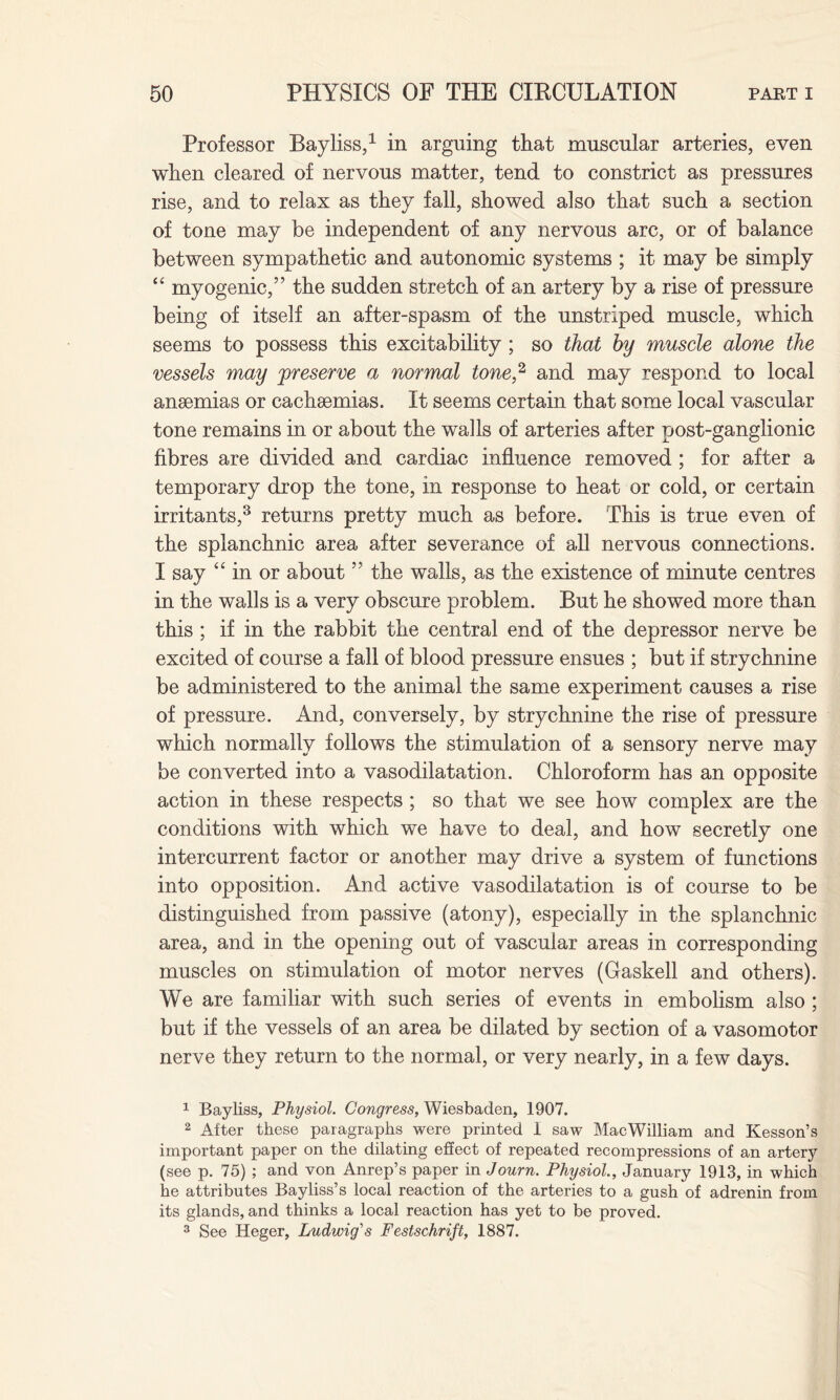 Professor Bayliss,1 in arguing that muscular arteries, even when cleared of nervous matter, tend to constrict as pressures rise, and to relax as they fall, showed also that such a section of tone may be independent of any nervous arc, or of balance between sympathetic and autonomic systems ; it may be simply “ myogenic,” the sudden stretch of an artery by a rise of pressure being of itself an after-spasm of the unstriped muscle, which seems to possess this excitability; so that by muscle alone the vessels may preserve a normal tone,2 and may respond to local anaemias or cachsemias. It seems certain that some local vascular tone remains in or about the walls of arteries after post-ganglionic fibres are divided and cardiac influence removed ; for after a temporary drop the tone, in response to heat or cold, or certain irritants,3 returns pretty much as before. This is true even of the splanchnic area after severance of all nervous connections. I say “ in or about ” the walls, as the existence of minute centres in the walls is a very obscure problem. But he showed more than this ; if in the rabbit the central end of the depressor nerve be excited of course a fall of blood pressure ensues ; but if strychnine be administered to the animal the same experiment causes a rise of pressure. And, conversely, by strychnine the rise of pressure which normally follows the stimulation of a sensory nerve may be converted into a vasodilatation. Chloroform has an opposite action in these respects; so that we see how complex are the conditions with which we have to deal, and how secretly one intercurrent factor or another may drive a system of functions into opposition. And active vasodilatation is of course to be distinguished from passive (atony), especially in the splanchnic area, and in the opening out of vascular areas in corresponding muscles on stimulation of motor nerves (Gaskell and others). We are familiar with such series of events in embolism also ; but if the vessels of an area be dilated by section of a vasomotor nerve they return to the normal, or very nearly, in a few days. 1 Bayliss, Physiol. Congress, Wiesbaden, 1907. 2 After these paragraphs were printed I saw MacWilliam and Kesson’s important paper on the dilating effect of repeated recompressions of an artery (see p. 75) ; and von Anrep’s paper in Journ. Physiol., January 1913, in which he attributes Bayliss’s local reaction of the arteries to a gush of adrenin from its glands, and thinks a local reaction has yet to be proved. 3 See Heger, Ludwig's Festschrift, 1887.