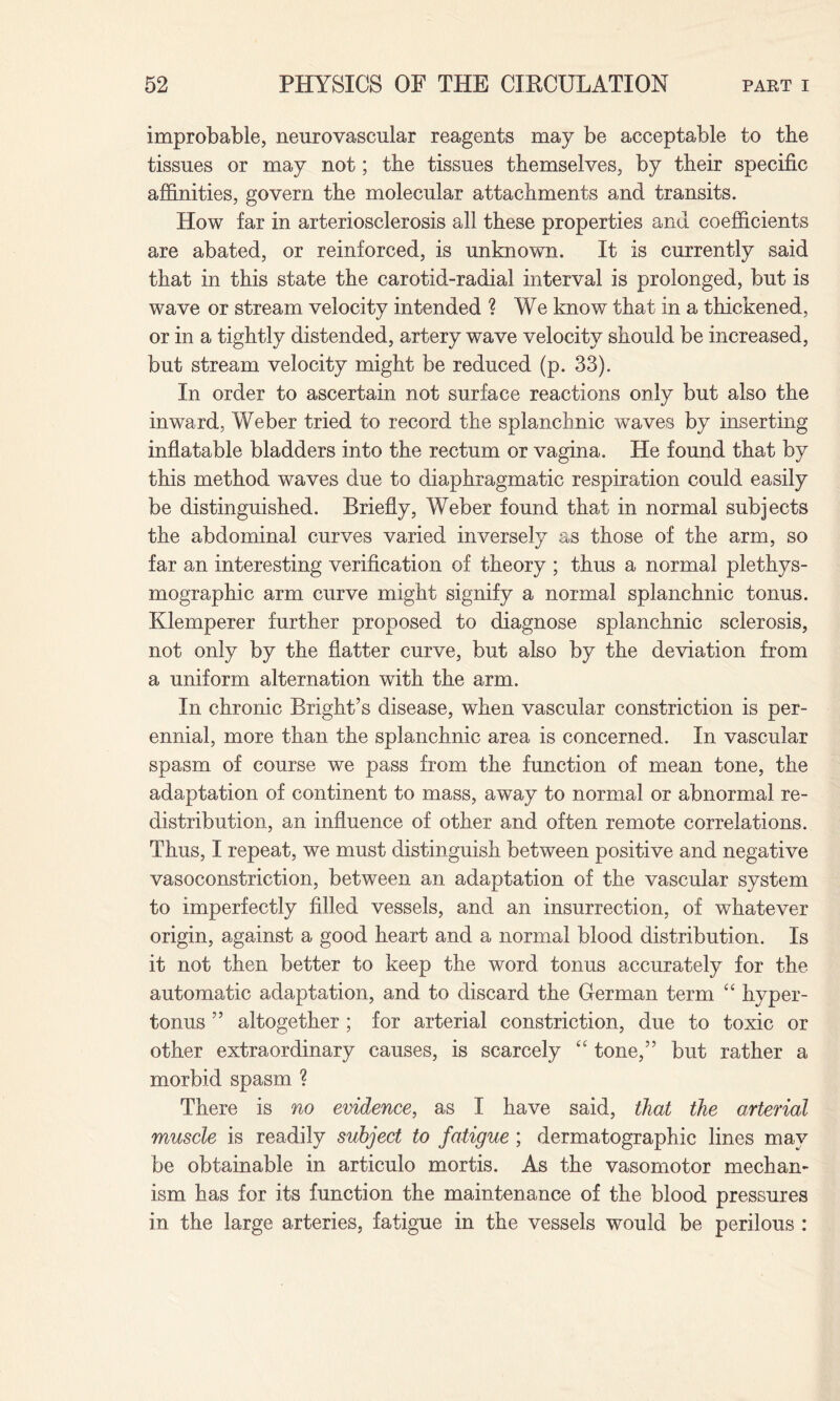 improbable, neurovascular reagents may be acceptable to the tissues or may not; the tissues themselves, by their specific affinities, govern the molecular attachments and transits. How far in arteriosclerosis all these properties and coefficients are abated, or reinforced, is unknown. It is currently said that in this state the carotid-radial interval is prolonged, but is wave or stream velocity intended ? We know that in a thickened, or in a tightly distended, artery wave velocity should be increased, but stream velocity might be reduced (p. 33). In order to ascertain not surface reactions only but also the inward, Weber tried to record the splanchnic waves by inserting inflatable bladders into the rectum or vagina. He found that by this method waves due to diaphragmatic respiration could easily be distinguished. Briefly, Weber found that in normal subjects the abdominal curves varied inversely as those of the arm, so far an interesting verification of theory ; thus a normal plethys- mographic arm curve might signify a normal splanchnic tonus. Klemperer further proposed to diagnose splanchnic sclerosis, not only by the flatter curve, but also by the deviation from a uniform alternation with the arm. In chronic Bright’s disease, when vascular constriction is per¬ ennial, more than the splanchnic area is concerned. In vascular spasm of course we pass from the function of mean tone, the adaptation of continent to mass, away to normal or abnormal re¬ distribution, an influence of other and often remote correlations. Thus, I repeat, we must distinguish between positive and negative vasoconstriction, between an adaptation of the vascular system to imperfectly filled vessels, and an insurrection, of whatever origin, against a good heart and a normal blood distribution. Is it not then better to keep the word tonus accurately for the automatic adaptation, and to discard the German term “ hyper¬ tonus ” altogether ; for arterial constriction, due to toxic or other extraordinary causes, is scarcely “ tone,” but rather a morbid spasm ? There is no evidence, as I have said, that the arterial muscle is readily subject to fatigue ; dermatographic lines may be obtainable in articulo mortis. As the vasomotor mechan¬ ism has for its function the maintenance of the blood pressures in the large arteries, fatigue in the vessels would be perilous :