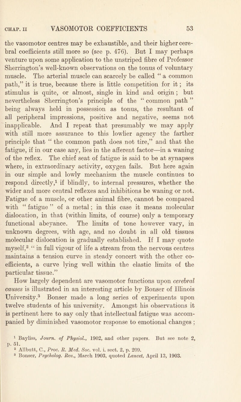 the vasomotor centres may be exhaustible, and their higher cere¬ bral coefficients still more so (see p. 476). But I may perhaps venture upon some application to the unstriped fibre of Professor Sherrington’s well-known observations on the tonus of voluntary muscle. The arterial muscle can scarcely be called “ a common path,” it is true, because there is little competition for it; its stimulus is quite, or almost, single in kind and origin ; but nevertheless Sherrington’s principle of the “ common path ” being always held in possession as tonus, the resultant of all peripheral impressions, positive and negative, seems not inapplicable. And I repeat that presumably we may apply with still more assurance to this lowlier agency the farther principle that “ the common path does not tire,” and that the fatigue, if in our case any, lies in the afferent factor—in a waning of the reflex. The chief seat of fatigue is said to be at synapses where, in extraordinary activity, oxygen fails. But here again in our simple and lowly mechanism the muscle continues to respond directly,1 if blindly, to internal pressures, whether the wider and more central reflexes and inhibitions be waning or not. Fatigue of a muscle, or other animal fibre, cannot be compared with “ fatigue ” of a metal; in this case it means molecular dislocation, in that (within limits, of course) only a temporary functional abeyance. The limits of tone however vary, in unknown degrees, with age, and no doubt in all old tissues molecular dislocation is gradually established. If I may quote myself,2 “ in full vigour of life a stream from the nervous centres maintains a tension curve in steady concert with the other co¬ efficients, a curve lying well within the elastic limits of the particular tissue.” How largely dependent are vasomotor functions upon cerebral causes is illustrated in an interesting article by Bonser of Illinois University.3 Bonser made a long series of experiments upon twelve students of his university. Amongst his observations it is pertinent here to say only that intellectual fatigue was accom¬ panied by diminished vasomotor response to emotional changes ; 1 Bayliss, Journ. of Physiol., 1902, and other papers. But see note 2, p. 51. 2 Allbutt, C., Proc. R. Med. Soc. vol. i. sect. 2, p. 209. 3 Bonser, Psycholog. Rev., March 1903, quoted Lancet, April 13, 1903.