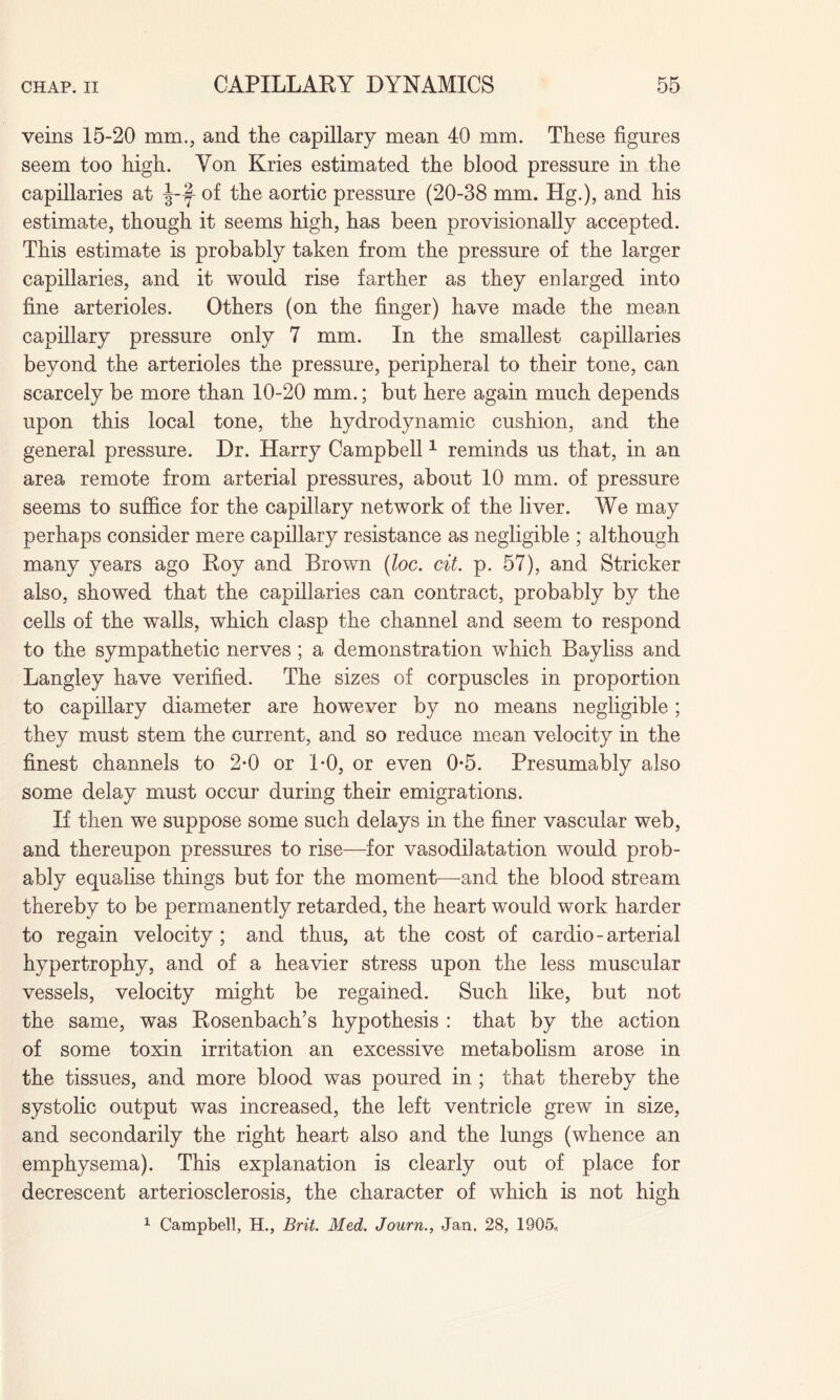 veins 15-20 mm., and the capillary mean 40 mm. These figures seem too high. Von Kries estimated the blood pressure in the capillaries at J-f- of the aortic pressure (20-38 mm. Hg.), and his estimate, though it seems high, has been provisionally accepted. This estimate is probably taken from the pressure of the larger capillaries, and it would rise farther as they enlarged into fine arterioles. Others (on the finger) have made the mean capillary pressure only 7 mm. In the smallest capillaries beyond the arterioles the pressure, peripheral to their tone, can scarcely be more than 10-20 mm.; but here again much depends upon this local tone, the hydrodynamic cushion, and the general pressure. Dr. Harry Campbell1 reminds us that, in an area remote from arterial pressures, about 10 mm. of pressure seems to suffice for the capillary network of the liver. We may perhaps consider mere capillary resistance as negligible ; although many years ago Roy and Brown (loc. cit. p. 57), and Strieker also, showed that the capillaries can contract, probably by the cells of the walls, which clasp the channel and seem to respond to the sympathetic nerves ; a demonstration which Bayliss and Langley have verified. The sizes of corpuscles in proportion to capillary diameter are however by no means negligible; they must stem the current, and so reduce mean velocity in the finest channels to 2-0 or 1*0, or even 0*5. Presumably also some delay must occur during their emigrations. If then we suppose some such delays in the finer vascular web, and thereupon pressures to rise—for vasodilatation would prob¬ ably equalise things but for the moment—and the blood stream thereby to be permanently retarded, the heart would work harder to regain velocity; and thus, at the cost of cardio-arterial hypertrophy, and of a heavier stress upon the less muscular vessels, velocity might be regained. Such like, but not the same, was Rosenbach’s hypothesis : that by the action of some toxin irritation an excessive metabolism arose in the tissues, and more blood was poured in ; that thereby the systolic output was increased, the left ventricle grew in size, and secondarily the right heart also and the lungs (whence an emphysema). This explanation is clearly out of place for decrescent arteriosclerosis, the character of which is not high 1 Campbell, H., Brit. Med. Journ., Jan. 28, 1905*