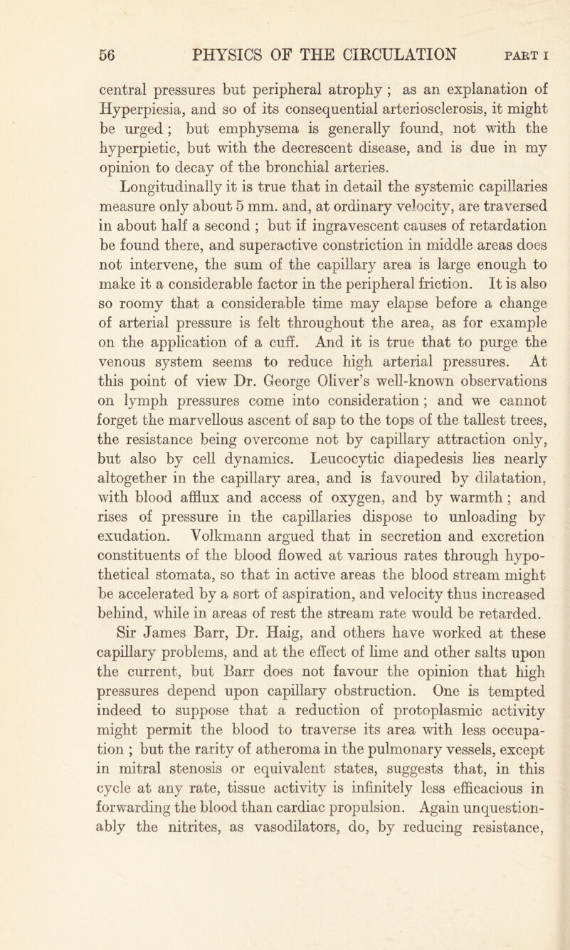 central pressures but peripheral atrophy ; as an explanation of Hyperpiesia, and so of its consequential arteriosclerosis, it might be urged ; but emphysema is generally found, not with the hyperpietic, but with the decrescent disease, and is due in my opinion to decay of the bronchial arteries. Longitudinally it is true that in detail the systemic capillaries measure only about 5 mm. and, at ordinary velocity, are traversed in about half a second ; but if ingravescent causes of retardation be found there, and superactive constriction in middle areas does not intervene, the sum of the capillary area is large enough to make it a considerable factor in the peripheral friction. It is also so roomy that a considerable time may elapse before a change of arterial pressure is felt throughout the area, as for example on the application of a cuff. And it is true that to purge the venous system seems to reduce high arterial pressures. At this point of view- Dr. George Oliver’s well-known observations on lymph pressures come into consideration; and we cannot forget the marvellous ascent of sap to the tops of the tallest trees, the resistance being overcome not by capillary attraction only, but also by cell dynamics. Leucocytic diapedesis lies nearly altogether in the capillary area, and is favoured by dilatation, with blood afflux and access of oxygen, and by warmth ; and rises of pressure in the capillaries dispose to unloading by exudation. Volkmann argued that in secretion and excretion constituents of the blood flowed at various rates through hypo¬ thetical stomata, so that in active areas the blood stream might be accelerated by a sort of aspiration, and velocity thus increased behind, while in areas of rest the stream rate would be retarded. Sir James Barr, Dr. Haig, and others have worked at these capillary problems, and at the effect of lime and other salts upon the current, but Barr does not favour the opinion that high pressures depend upon capillary obstruction. One is tempted indeed to suppose that a reduction of protoplasmic activity might permit the blood to traverse its area with less occupa¬ tion ; but the rarity of atheroma in the pulmonary vessels, except in mitral stenosis or equivalent states, suggests that, in this cycle at any rate, tissue activity is infinitely less efficacious in forwarding the blood than cardiac propulsion. Again unquestion¬ ably the nitrites, as vasodilators, do, by reducing resistance,