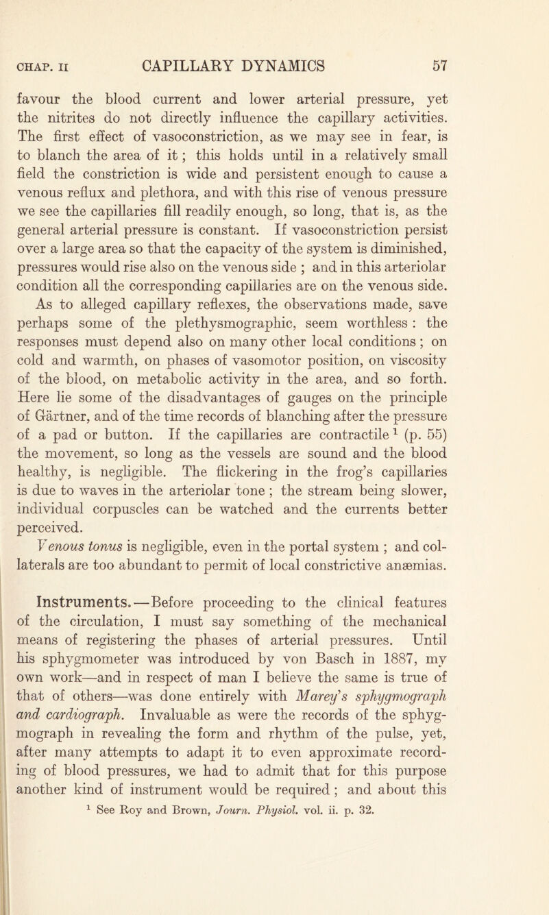 favour the blood current and lower arterial pressure, yet the nitrites do not directly influence the capillary activities. The first effect of vasoconstriction, as we may see in fear, is to blanch the area of it; this holds until in a relatively small field the constriction is wide and persistent enough to cause a venous reflux and plethora, and with this rise of venous pressure we see the capillaries fill readily enough, so long, that is, as the general arterial pressure is constant. If vasoconstriction persist over a large area so that the capacity of the system is diminished, pressures would rise also on the venous side ; and in this arteriolar condition all the corresponding capillaries are on the venous side. As to alleged capillary reflexes, the observations made, save perhaps some of the plethysmographic, seem worthless : the responses must depend also on many other local conditions; on cold and warmth, on phases of vasomotor position, on viscosity of the blood, on metabolic activity in the area, and so forth. Here lie some of the disadvantages of gauges on the principle of Gartner, and of the time records of blanching after the pressure of a pad or button. If the capillaries are contractile 1 (p. 55) the movement, so long as the vessels are sound and the blood healthy, is negligible. The flickering in the frog’s capillaries is due to waves in the arteriolar tone ; the stream being slower, individual corpuscles can be watched and the currents better perceived. Venous tonus is negligible, even in the portal system ; and col¬ laterals are too abundant to permit of local constrictive anaemias. Instruments,'—Before proceeding to the clinical features of the circulation, I must say something of the mechanical means of registering the phases of arterial pressures. Until his sphygmometer was introduced by von Basch in 1887, my own work—and in respect of man I believe the same is true of that of others—was done entirely with Marey’s sphygmograph and cardiograph. Invaluable as were the records of the sphyg- mograph in revealing the form and rhythm of the pulse, yet, after many attempts to adapt it to even approximate record¬ ing of blood pressures, we had to admit that for this purpose another kind of instrument would be required; and about this 1 See Roy and Brown, Journ. Physiol, vol. ii. p. 32.