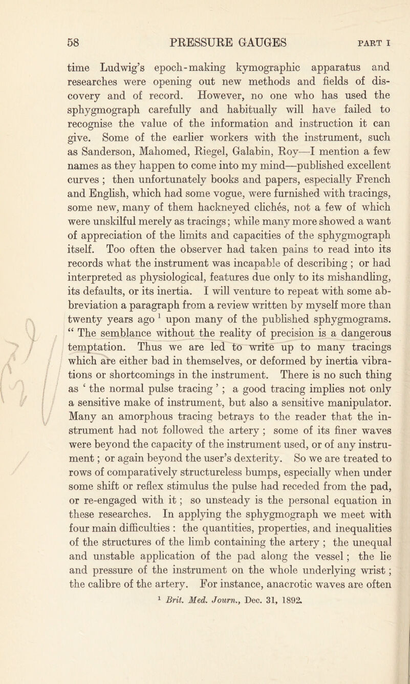 time Ludwig’s epoch-making kymographic apparatus and researches were opening out new methods and fields of dis¬ covery and of record. However, no one who has used the sphygmograph carefully and habitually will have failed to recognise the value of the information and instruction it can give. Some of the earlier workers with the instrument, such as Sanderson, Mahomed, Riegel, Galabin, Roy—I mention a few names as they happen to come into my mind—published excellent curves ; then unfortunately books and papers, especially French and English, which had some vogue, were furnished with tracings, some new, many of them hackneyed cliches, not a few of which were unskilful merely as tracings; while many more showed a want of appreciation of the limits and capacities of the sphygmograph itself. Too often the observer had taken pains to read into its records what the instrument was incapable of describing ; or had interpreted as physiological, features due only to its mishandling, its defaults, or its inertia. I will venture to repeat with some ab¬ breviation a paragraph from a review written by myself more than twenty years ago 1 upon many of the published sphygmograms. “ The semblance without the reality of precision is a dangerous temptation. Thus we are led to write up to many tracings which are either bad in themselves, or deformed by inertia vibra¬ tions or shortcomings in the instrument. There is no such thing as ‘ the normal pulse tracing ’ ; a good tracing implies not only a sensitive make of instrument, but also a sensitive manipulator. Many an amorphous tracing betrays to the reader that the in¬ strument had not followed the artery ; some of its finer waves were beyond the capacity of the instrument used, or of any instru¬ ment ; or again beyond the user’s dexterity. So we are treated to rows of comparatively structureless bumps, especially when under some shift or reflex stimulus the pulse had receded from the pad, or re-engaged with it; so unsteady is the personal equation in these researches. In applying the sphygmograph we meet with four main difficulties : the quantities, properties, and inequalities of the structures of the limb containing the artery ; the unequal and unstable application of the pad along the vessel; the lie and pressure of the instrument on the whole underlying wrist; the calibre of the artery. For instance, anacrotic waves are often 1 Brit. Med. Journ., Dec. 31, 1892.