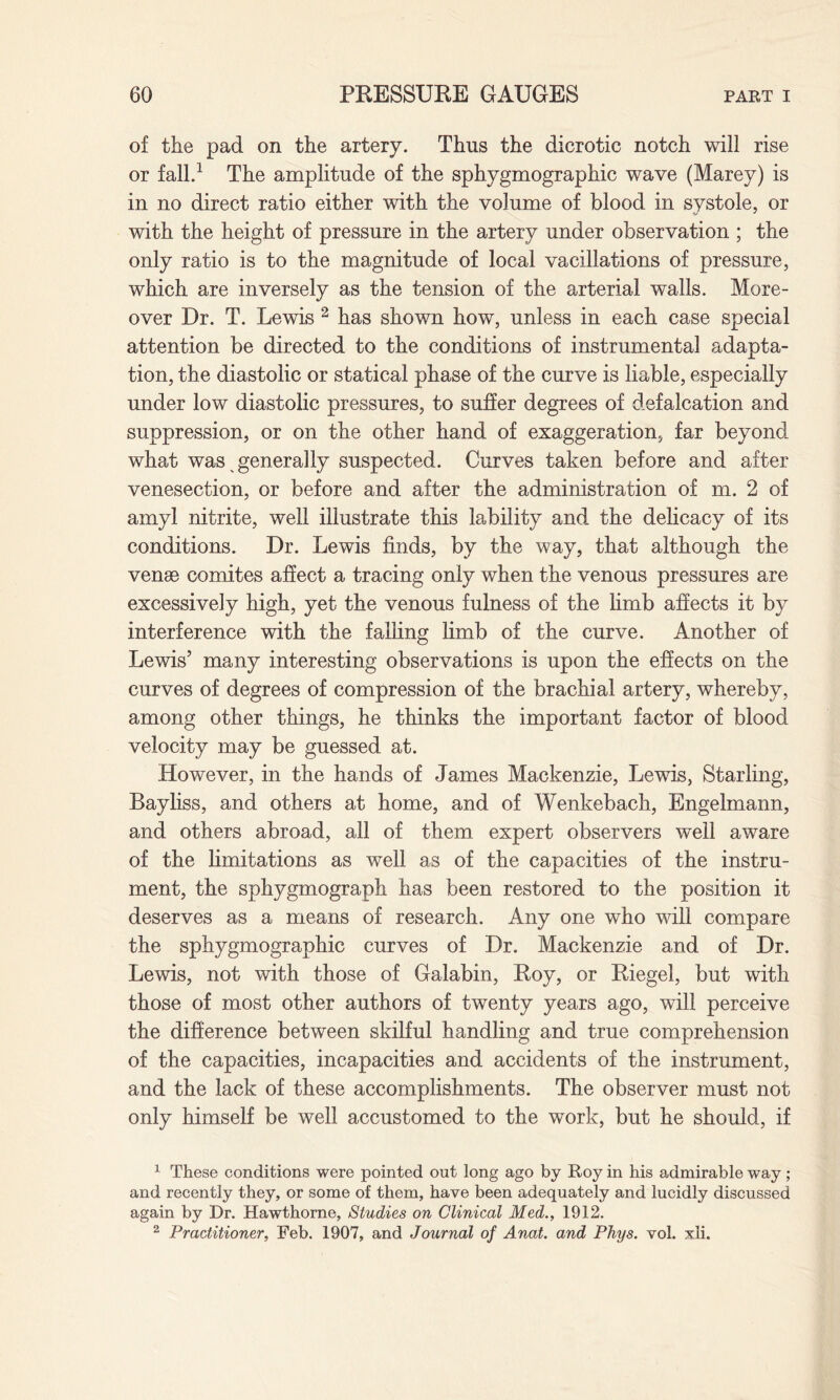 of the pad on the artery. Thus the dicrotic notch will rise or fall.1 The amplitude of the sphygmographic wave (Marey) is in no direct ratio either with the volume of blood in systole, or with the height of pressure in the artery under observation ; the only ratio is to the magnitude of local vacillations of pressure, which are inversely as the tension of the arterial walls. More¬ over Dr. T. Lewis 2 has shown how, unless in each case special attention be directed to the conditions of instrumental adapta¬ tion, the diastolic or statical phase of the curve is liable, especially under low diastolic pressures, to suffer degrees of defalcation and suppression, or on the other hand of exaggeration, far beyond what was generally suspected. Curves taken before and after venesection, or before and after the administration of m. 2 of amyl nitrite, well illustrate this lability and the delicacy of its conditions. Dr. Lewis finds, by the way, that although the venae comites affect a tracing only when the venous pressures are excessively high, yet the venous fulness of the limb affects it by interference with the falling limb of the curve. Another of Lewis’ many interesting observations is upon the effects on the curves of degrees of compression of the brachial artery, whereby, among other things, he thinks the important factor of blood velocity may be guessed at. However, in the hands of James Mackenzie, Lewis, Starling, Bayliss, and others at home, and of Wenkebach, Engelmann, and others abroad, all of them expert observers well aware of the limitations as well as of the capacities of the instru¬ ment, the sphygmograph has been restored to the position it deserves as a means of research. Any one who will compare the sphygmographic curves of Dr. Mackenzie and of Dr. Lewis, not with those of Galabin, Roy, or Riegel, but with those of most other authors of twenty years ago, will perceive the difference between skilful handling and true comprehension of the capacities, incapacities and accidents of the instrument, and the lack of these accomplishments. The observer must not only himself be well accustomed to the work, but he should, if 1 These conditions were pointed out long ago by Roy in his admirable way; and recently they, or some of them, have been adequately and lucidly discussed again by Dr. Hawthorne, Studies on Clinical Med., 1912. 2 Practitioner, Feb. 1907, and Journal of Anat. and Phys. vol. xli.