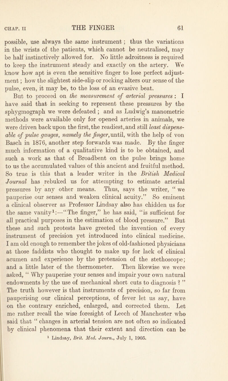 possible, use always the same instrument; thus the variations in the wrists of the patients, which cannot be neutralised, may be half instinctively allowed for. No little adroitness is required to keep the instrument steady and exactly on the artery. We know how apt is even the sensitive finger to lose perfect adjust¬ ment ; how the slightest side-slip or rocking alters our sense of the pulse, even, it may be, to the loss of an evasive beat. But to proceed on the measurement of arterial pressures : I have said that in seeking to represent these pressures by the sphygmograph we were defeated; and as Ludwig’s manometric methods were available only for opened arteries in animals, we were driven back upon the first, the readiest, and still least dispens¬ able of pulse gauges, namely the finger, until, with the help of von Basch in 1876, another step forwards was made. By the finger much information of a qualitative kind is to be obtained, and such a work as that of Broadbent on the pulse brings home to us the accumulated values of this ancient and fruitful method. So true is this that a leader writer in the British Medical Journal has rebuked us for attempting to estimate arterial pressures by any other means. Thus, says the writer, “ we pauperise our senses and weaken clinical acuity.” So eminent a clinical observer as Professor Lindsay also has chidden us for the same vanity1:—“The finger,” he has said, “is sufficient for all practical purposes in the estimation of blood pressure.” But these and such protests have greeted the invention of every instrument of precision yet introduced into clinical medicine. I am old enough to remember the jokes of old-fashioned physicians at those faddists who thought to make up for lack of clinical acumen and experience by the pretension of the stethoscope; and a little later of the thermometer. Then likewise we were asked, “ Why pauperise your senses and impair your own natural endowments by the use of mechanical short cuts to diagnosis ? ” The truth however is that instruments of precision, so far from pauperising our clinical perceptions, of fever let us say, have on the contrary enriched, enlarged, and corrected them. Let me rather recall the wise foresight of Leech of Manchester who said that “ changes in arterial tension are not often so indicated by clinical phenomena that their extent and direction can be 1 Lindsay, Brit. Med. Journ., July 1, 1905.