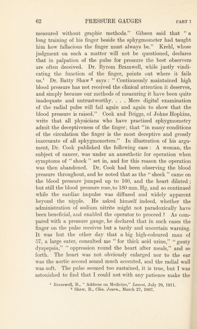 measured without graphic methods.” Gibson said that “ a long training of his finger beside the sphygmometer had taught him how fallacious the finger must always be.” Krehl, whose judgment on such a matter will not be questioned, declares that in palpation of the pulse for pressure the best observers are often deceived. Dr. Byrom Bramwell, while justly vindi¬ cating the function of the finger, points out where it fails us.1 Dr. Batty Shaw 2 says : “ Continuously maintained high blood pressure has not received the clinical attention it deserves, and simply because our methods of measuring it have been quite inadequate and untrustworthy. . . . Mere digital examination of the radial pulse will fail again and again to show that the blood pressure is raised.” Cook and Briggs, of Johns Hopkins, write that all physicians who have practised sphygmometry admit the deceptiveness of the finger; that “in many conditions of the circulation the finger is the most deceptive and grossly inaccurate of all sphygmometers.” In illustration of his argu¬ ment, Dr. Cook published the following case : A woman, the subject of cancer, was under an ansesthetic for operation when symptoms of “ shock ” set in, and for this reason the operation was then abandoned. Dr. Cook had been observing the blood pressure throughout, and he noted that as the “ shock ” came on the blood pressure jumped up to 160, and the heart dilated ; but still the blood pressure rose, to 180 mm.Hg, and so continued while the cardiac impulse was diffused and widely apparent beyond the nipple. He asked himself indeed, whether the administration of sodium nitrite might not paradoxically have been beneficial, and enabled the operator to proceed ? As com¬ pared with a pressure gauge, he declared that in such cases the finger on the pulse receives but a tardy and uncertain warning. It was but the other day that a big high-coloured man of 57, a large eater, consulted me “ for thick acid urine,” “ gouty dyspepsia,” “ oppression round the heart after meals,” and so forth. The heart was not obviously enlarged nor to the ear was the aortic second sound much accented, and the radial wall was soft. The pulse seemed too sustained, it is true, but I was astonished to find that I could not with any patience make the 1 Bramwell, B., “Address on Medicine,” Lancet, July 29, 1911. 2 Shaw, B., Clin. Journ., March 27, 1907.