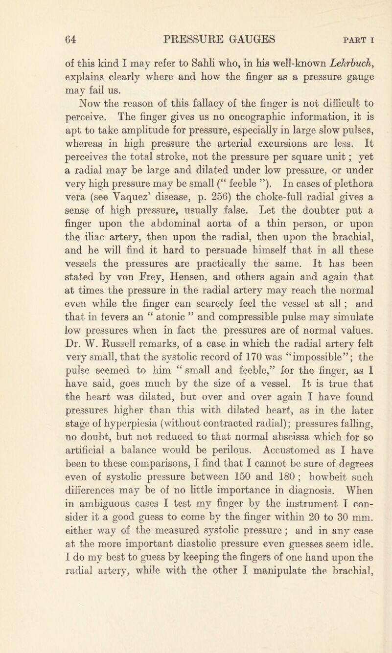 of this kind I may refer to Sahli who, in his well-known Lehrbuch, explains clearly where and how the finger as a pressure gauge may fail us. Now the reason of this fallacy of the finger is not difficult to perceive. The finger gives us no oncographic information, it is apt to take amplitude for pressure, especially in large slow pulses, whereas in high pressure the arterial excursions are less. It perceives the total stroke, not the pressure per square unit; yet a radial may be large and dilated under low pressure, or under very high pressure may be small (“ feeble ”). In cases of plethora vera (see Yaquez’ disease, p. 256) the choke-full radial gives a sense of high pressure, usually false. Let the doubter put a finger upon the abdominal aorta of a thin person, or upon the iliac artery, then upon the radial, then upon the brachial, and he will find it hard to persuade himself that in all these vessels the pressures are practically the same. It has been stated by von Frey, Hensen, and others again and again that at times the pressure in the radial artery may reach the normal even while the finger can scarcely feel the vessel at all; and that in fevers an “ atonic ” and compressible pulse may simulate low pressures when in fact the pressures are of normal values. Dr. W. Russell remarks, of a case in which the radial artery felt very small, that the systolic record of 170 was “ impossible ”; the pulse seemed to him “ small and feeble/5 for the finger, as I have said, goes much by the size of a vessel. It is true that the heart was dilated, but over and over again I have found pressures higher than this with dilated heart, as in the later stage of hyperpiesia (without contracted radial); pressures falling, no doubt, but not reduced to that normal abscissa which for so artificial a balance would be perilous. Accustomed as I have been to these comparisons, I find that I cannot be sure of degrees even of systolic pressure between 150 and 180 ; howbeit such differences may be of no little importance in diagnosis. When in ambiguous cases I test my finger by the instrument I con¬ sider it a good guess to come by the finger within 20 to 30 mm. either way of the measured systolic pressure ; and in any case at the more important diastolic pressure even guesses seem idle. I do my best to guess by keeping the fingers of one hand upon the radial artery, while with the other I manipulate the brachial,
