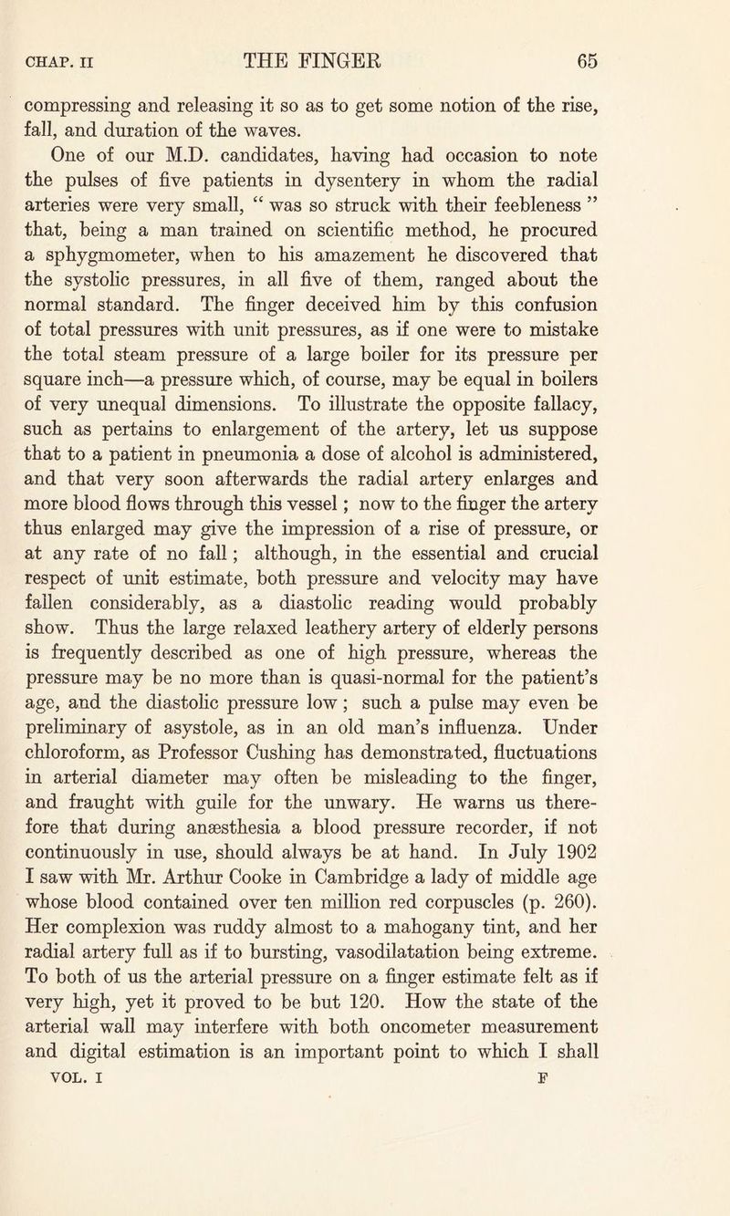 compressing and releasing it so as to get some notion of the rise, fall, and duration of the waves. One of our M.D. candidates, having had occasion to note the pulses of five patients in dysentery in whom the radial arteries were very small, “ was so struck with their feebleness ” that, being a man trained on scientific method, he procured a sphygmometer, when to his amazement he discovered that the systolic pressures, in all five of them, ranged about the normal standard. The finger deceived him by this confusion of total pressures with unit pressures, as if one were to mistake the total steam pressure of a large boiler for its pressure per square inch—a pressure which, of course, may be equal in boilers of very unequal dimensions. To illustrate the opposite fallacy, such as pertains to enlargement of the artery, let us suppose that to a patient in pneumonia a dose of alcohol is administered, and that very soon afterwards the radial artery enlarges and more blood flows through this vessel; now to the finger the artery thus enlarged may give the impression of a rise of pressure, or at any rate of no fall; although, in the essential and crucial respect of unit estimate, both pressure and velocity may have fallen considerably, as a diastolic reading would probably show. Thus the large relaxed leathery artery of elderly persons is frequently described as one of high pressure, whereas the pressure may be no more than is quasi-normal for the patient’s age, and the diastolic pressure low; such a pulse may even be preliminary of asystole, as in an old man’s influenza. Under chloroform, as Professor Cushing has demonstrated, fluctuations in arterial diameter may often be misleading to the finger, and fraught with guile for the unwary. He warns us there¬ fore that during anaesthesia a blood pressure recorder, if not continuously in use, should always be at hand. In July 1902 I saw with Mr. Arthur Cooke in Cambridge a lady of middle age whose blood contained over ten million red corpuscles (p. 260). Her complexion was ruddy almost to a mahogany tint, and her radial artery full as if to bursting, vasodilatation being extreme. To both of us the arterial pressure on a finger estimate felt as if very high, yet it proved to be but 120. How the state of the arterial wall may interfere with both oncometer measurement and digital estimation is an important point to which I shall VOL. i F