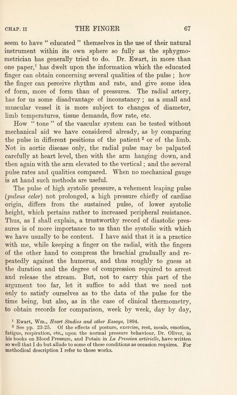 seem to have “ educated ” themselves in the use of their natural instrument within its own sphere so fully as the sphygmo- metrician has generally tried to do. Dr. Ewart, in more than one paper,1 has dwelt upon the information which the educated finger can obtain concerning several qualities of the pulse ; how the finger can perceive rhythm and rate, and give some idea of form, more of form than of pressures. The radial artery, has for us some disadvantage of inconstancy; as a small and muscular vessel it is more subject to changes of diameter, limb temperatures, tissue demands, flow rate, etc. How “ tone ” of the vascular system can be tested without mechanical aid we have considered already, as by comparing the pulse in different positions of the patient 2 or of the limb. Not in aortic disease only, the radial pulse may be palpated carefully at heart level, then with the arm hanging down, and then again with the arm elevated to the vertical; and the several pulse rates and qualities compared. When no mechanical gauge is at hand such methods are useful. The pulse of high systolic pressure, a vehement leaping pulse (pulsus celer) not prolonged, a high pressure chiefly of cardiac origin, differs from the sustained pulse, of lower systolic height, which pertains rather to increased peripheral resistance. Thus, as I shall explain, a trustworthy record of diastolic pres¬ sures is of more importance to us than the systolic with which we have usually to be content. I have said that it is a practice with me, while keeping a finger on the radial, with the fingers of the other hand to compress the brachial gradually and re¬ peatedly against the humerus, and thus roughly to guess at the duration and the degree of compression required to arrest and release the stream. But, not to carry this part of the argument too far, let it suffice to add that we need not only to satisfy ourselves as to the data of the pulse for the time being, but also, as in the case of clinical thermometry, to obtain records for comparison, week by week, day by day, 1 Ewart, Wm., Heart Studies and other Essays, 1894. 2 See pp. 23-25. Of the effects of posture, exercise, rest, meals, emotion, fatigue, respiration, etc., upon the normal pressure behaviour, Dr. Oliver, in his books on Blood Pressure, and Potain in La Pression arterielle, have written so well that I do but allude to some of these conditions as occasion requires. For methodical description I refer to those works.