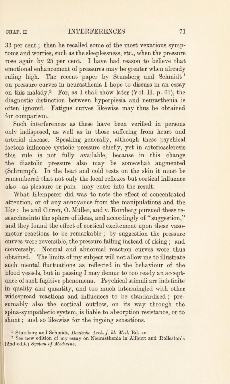 33 per cent; then lie recalled some of the most vexatious symp¬ toms and worries, such as the sleeplessness, etc., when the pressure rose again by 25 per cent. I have had reason to believe that emotional enhancement of pressures may be greater when already ruling high. The recent paper by Stursberg and Schmidt1 on pressure curves in neurasthenia I hope to discuss in an essay on this malady.2 For, as I shall show later (Vol. II. p. 61), the diagnostic distinction between hyperpiesia and neurasthenia is often ignored. Fatigue curves likewise may thus be obtained for comparison. Such interferences as these have been verified in persons only indisposed, as well as in those suffering from heart and arterial disease. Speaking generally, although these psychical factors influence systolic pressure chiefly, yet in arteriosclerosis this rule is not fully available, because in this change the diastolic pressure also may be somewhat augmented (Schrumpf). In the heat and cold tests on the skin it must be remembered that not only the local reflexes but cortical influence also—as pleasure or pain—may enter into the result. What Klemperer did was to note the effect of concentrated attention, or of any annoyance from the manipulations and the like ; he and Citron, 0. Muller, and v. Romberg pursued these re¬ searches into the sphere of ideas, and accordingly of “suggestion,” and they found the effect of cortical excitement upon these vaso¬ motor reactions to be remarkable ; by suggestion the pressure curves were reversible, the pressure falling instead of rising ; and conversely. Normal and abnormal reaction curves were thus obtained. The limits of my subject will not allow me to illustrate such mental fluctuations as reflected in the behaviour of the blood vessels, but in passing I may demur to too ready an accept¬ ance of such fugitive phenomena. Psychical stimuli are indefinite in quality and quantity, and too much intermingled with other widespread reactions and influences to be standardised; pre¬ sumably also the cortical outflow, on its way through the spina-sympathetic system, is liable to absorption resistance, or to shunt; and so likewise for the ingoing sensations. 1 Stursberg and Schmidt, Deutsche Arch. f. kl. Med. Bd. xc. 2 See new edition of my essay on Neurasthenia in Allbutt and Rolleston’s (2nd edit.) System of Medicine.