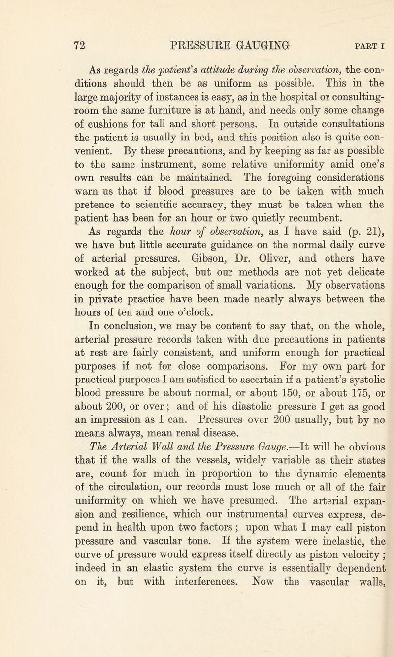 As regards the 'patient's attitude during the observation, the con¬ ditions should then be as uniform as possible. This in the large majority of instances is easy, as in the hospital or consulting- room the same furniture is at hand, and needs only some change of cushions for tall and short persons. In outside consultations the patient is usually in bed, and this position also is quite con¬ venient. By these precautions, and by keeping as far as possible to the same instrument, some relative uniformity amid one’s own results can be maintained. The foregoing considerations warn us that if blood pressures are to be taken with much pretence to scientific accuracy, they must be taken when the patient has been for an hour or two quietly recumbent. As regards the hour of observation, as I have said (p. 21), we have but little accurate guidance on the normal daily curve of arterial pressures. Gibson, Dr. Oliver, and others have worked at the subject, but our methods are not yet delicate enough for the comparison of small variations. My observations in private practice have been made nearly always between the hours of ten and one o’clock. In conclusion, we may be content to say that, on the whole, arterial pressure records taken with due precautions in patients at rest are fairly consistent, and uniform enough for practical purposes if not for close comparisons. For my own part for practical purposes I am satisfied to ascertain if a patient’s systolic blood pressure be about normal, or about 150, or about 175, or about 200, or over; and of his diastolic pressure I get as good an impression as I can. Pressures over 200 usually, but by no means always, mean renal disease. The Arterial Wall and the Pressure Gauge.—It will be obvious that if the walls of the vessels, widely variable as their states are, count for much in proportion to the dynamic elements of the circulation, our records must lose much or all of the fair uniformity on which we have presumed. The arterial expan¬ sion and resilience, which our instrumental curves express, de¬ pend in health upon two factors; upon what I may call piston pressure and vascular tone. If the system were inelastic, the curve of pressure would express itself directly as piston velocity ; indeed in an elastic system the curve is essentially dependent on it, but with interferences. Now the vascular walls,