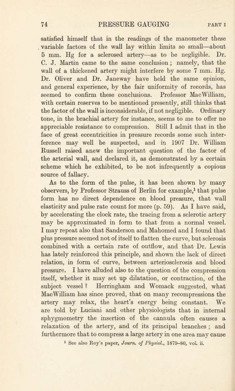 satisfied liimself tliat in the readings of the manometer these , variable factors of the wall lay within limits so small—about 5 mm. Hg for a sclerosed artery—as to be negligible. Dr. C. J. Martin came to the same conclusion ; namely, that the wall of a thickened artery might interfere by some 7 mm. Hg. Dr. Oliver and Dr. Janeway have held the same opinion, and general experience, by the fair uniformity of records, has seemed to confirm these conclusions. Professor MacWilliam, with certain reserves to be mentioned presently, still thinks that the factor of the wall is inconsiderable, if not negligible. Ordinary tone, in the brachial artery for instance, seems to me to offer no appreciable resistance to compression. Still I admit that in the face of great eccentricities in pressure records some such inter¬ ference may well be suspected, and in 1907 Dr. William Russell raised anew the important question of the factor of the arterial wall, and declared it, as demonstrated by a certain scheme which he exhibited, to be not infrequently a copious source of fallacy. As to the form of the pulse, it has been shown by many observers, by Professor Strauss of Berlin for example,1 that pulse form has no direct dependence on blood pressure, that wall elasticity and pulse rate count for more (p. 59). As I have said, by accelerating the clock rate, the tracing from a sclerotic artery may be approximated in form to that from a normal vessel. I may repeat also that Sanderson and Mahomed and I found that plus pressure seemed not of itself to flatten the curve, but sclerosis combined with a certain rate of outflow, and that Dr. Lewis has lately reinforced this principle, and shown the lack of direct relation, in form of curve, between arteriosclerosis and blood pressure. I have alluded also to the question of the compression itself, whether it may set up dilatation, or contraction, of the subject vessel ? Herringham and Womack suggested, what MacWilliam has since proved, that on many recompressions the artery may relax, the heart’s energy being constant. We are told by Luciani and other physiologists that in internal sphygmometry the insertion of the cannula often causes a relaxation of the artery, and of its principal branches ; and furthermore that to compress a large artery in one area may cause 1 See also Roy’s paper, Journ. of Physiol., 1879-80, vol. ii.