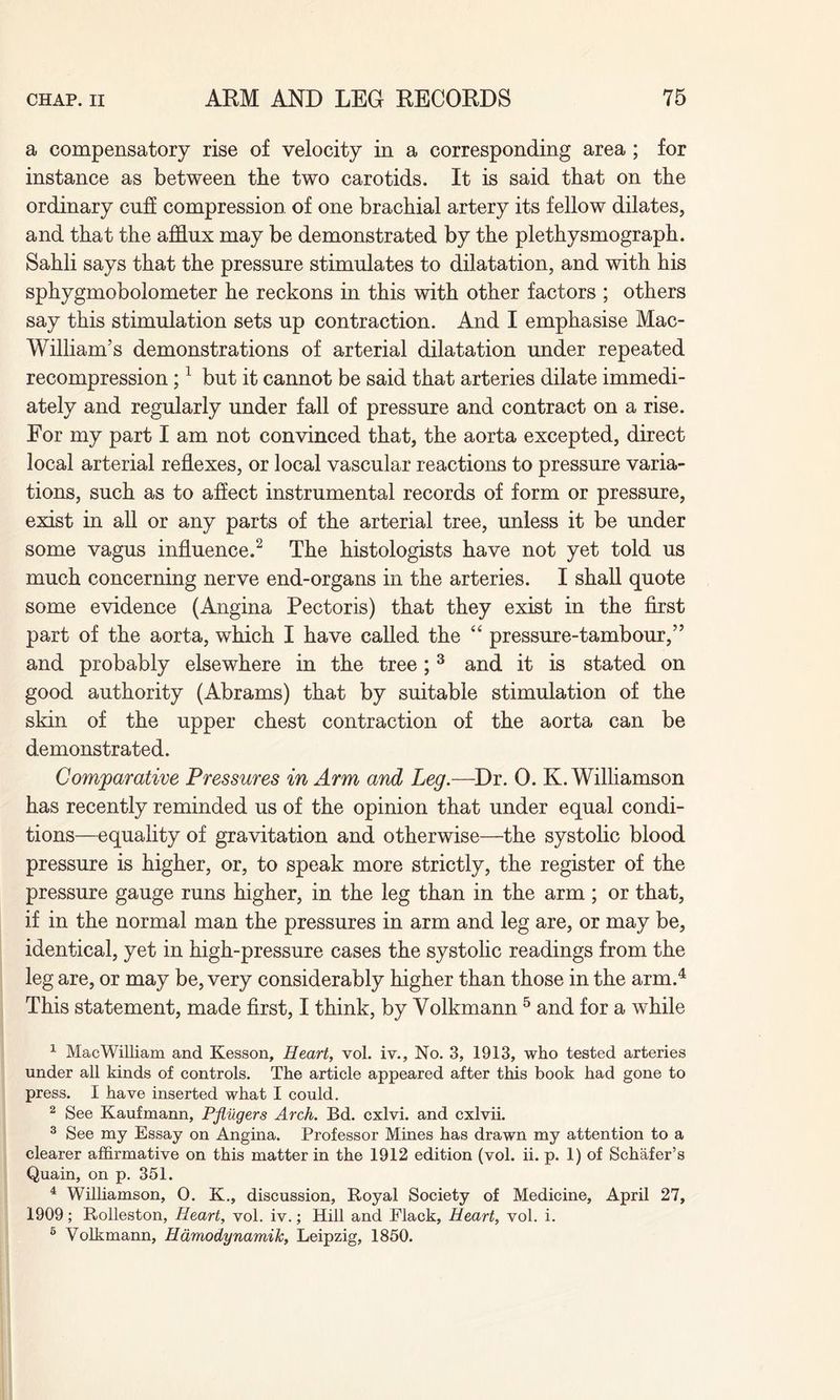 a compensatory rise of velocity in a corresponding area ; for instance as between the two carotids. It is said that on the ordinary cuff compression, of one brachial artery its fellow dilates, and that the afflux may be demonstrated by the plethysmograph. Sahli says that the pressure stimulates to dilatation, and with his sphygmobolometer he reckons in this with other factors ; others say this stimulation sets up contraction. And I emphasise Mac- William’s demonstrations of arterial dilatation under repeated recompression ;1 but it cannot be said that arteries dilate immedi¬ ately and regularly under fall of pressure and contract on a rise. For my part I am not convinced that, the aorta excepted, direct local arterial reflexes, or local vascular reactions to pressure varia¬ tions, such as to affect instrumental records of form or pressure, exist in all or any parts of the arterial tree, unless it be under some vagus influence.2 The histologists have not yet told us much concerning nerve end-organs in the arteries. I shall quote some evidence (Angina Pectoris) that they exist in the first part of the aorta, which I have called the “ pressure-tambour,” and probably elsewhere in the tree; 3 and it is stated on good authority (Abrams) that by suitable stimulation of the skin of the upper chest contraction of the aorta can be demonstrated. Comparative Pressures in Arm and Leg.—Dr. 0. K. Williamson has recently reminded us of the opinion that under equal condi¬ tions—equality of gravitation and otherwise—the systolic blood pressure is higher, or, to speak more strictly, the register of the pressure gauge runs higher, in the leg than in the arm; or that, if in the normal man the pressures in arm and leg are, or may be, identical, yet in high-pressure cases the systolic readings from the leg are, or may be, very considerably higher than those in the arm.4 This statement, made first, I think, by Volkmann 5 and for a while 1 MacWilliam and Kesson, Heart, vol. iv., No. 3, 1913, who tested arteries under all kinds of controls. The article appeared after this book had gone to press. I have inserted what I could. 2 See Kaufmann, Pflugers Arch. Bd. cxlvi. and cxlvii. 3 See my Essay on Angina. Professor Mines has drawn my attention to a clearer affirmative on this matter in the 1912 edition (vol. ii. p. 1) of Schafer’s Quain, on p. 351. 4 Williamson, 0. K., discussion, Royal Society of Medicine, April 27, 1909; Rolleston, Heart, vol. iv.; Hill and Flack, Heart, vol. i. 5 Volkmann, Hamodynamik, Leipzig, 1850.