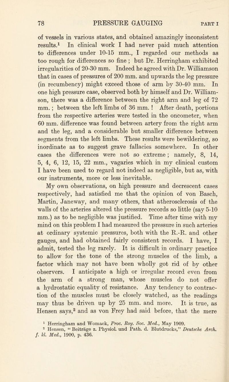 of vessels in various states, and obtained amazingly inconsistent results.1 In clinical work I had never paid much attention to differences under 10-15 mm., I regarded our methods as too rough for differences so fine ; but Dr. Herringham exhibited irregularities of 20-30 mm. Indeed he agreed with Dr. Williamson that in cases of pressures of 200 mm. and upwards the leg pressure (in recumbency) might exceed those of arm by 30-40 mm. In one high pressure case, observed both by himself and Dr. William¬ son, there was a difference between the right arm and leg of 72 mm.; between the left limbs of 36 mm. ! After death, portions from the respective arteries were tested in the oncometer, when 60 mm. difference was found between artery from the right arm and the leg, and a considerable but smaller difference between segments from the left limbs. These results were bewildering, so inordinate as to suggest grave fallacies somewhere. In other cases the differences were not so extreme; namely, 8, 14, 5, 4, 6, 12, 15, 22 mm., vagaries which in my clinical custom I have been used to regard not indeed as negligible, but as, with our instruments, more or less inevitable. My own observations, on high pressure and decrescent cases respectively, had satisfied me that the opinion of von Basch, Martin, Janeway, and many others, that atherosclerosis of the walls of the arteries altered the pressure records so little (say 5-10 mm.) as to be negligible was justified. Time after time with my mind on this problem I had measured the pressure in such arteries at ordinary systemic pressures, both with the R.-R. and other gauges, and had obtained fairly consistent records. I have, I admit, tested the leg rarely. It is difficult in ordinary practice to allow for the tone of the strong muscles of the limb, a factor which may not have been wholly got rid of by other observers. I anticipate a high or irregular record even from the arm of a strong man, whose muscles do not offer a hydrostatic equality of resistance. Any tendency to contrac¬ tion of the muscles must be closely watched, as the readings may thus be driven up by 25 mm. and more. It is true, as Hensen says,2 and as von Frey had said before, that the mere 1 Herringham and Womack, Proc. Roy. Soc. Med., May 1909. 2 Hensen, “ Beitrage z. Physiol, und Path. d. Blutdrucks,” Deutsche Arch, f. hi. Med., 1900, p. 436.