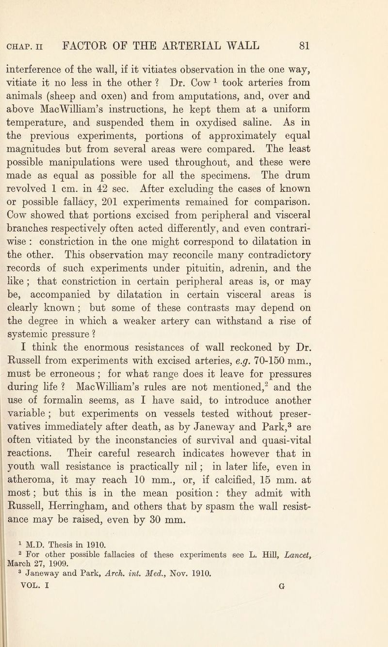 interference of the wall, if it vitiates observation in the one way, vitiate it no less in the other ? Dr. Cow 1 took arteries from animals (sheep and oxen) and from amputations, and, over and above MacWilliam’s instructions, he kept them at a uniform temperature, and suspended them in oxydised saline. As in the previous experiments, portions of approximately equal magnitudes but from several areas were compared. The least possible manipulations were used throughout, and these were made as equal as possible for all the specimens. The drum revolved 1 cm. in 42 sec. After excluding the cases of known or possible fallacy, 201 experiments remained for comparison. Cow showed that portions excised from peripheral and visceral branches respectively often acted differently, and even contrari¬ wise : constriction in the one might correspond to dilatation in the other. This observation may reconcile many contradictory records of such experiments under pituitin, adrenin, and the like ; that constriction in certain peripheral areas is, or may be, accompanied by dilatation in certain visceral areas is clearly known ; but some of these contrasts may depend on the degree in which a weaker artery can withstand a rise of systemic pressure ? I think the enormous resistances of wall reckoned by Dr. Russell from experiments with excised arteries, e.g. 70-150 mm., must be erroneous ; for what range does it leave for pressures during life ? MacWilliam’s rules are not mentioned,2 and the use of formalin seems, as I have said, to introduce another variable ; but experiments on vessels tested without preser¬ vatives immediately after death, as by Janeway and Park,3 are often vitiated by the inconstancies of survival and quasi-vital reactions. Their careful research indicates however that in youth wall resistance is practically nil; in later life, even in atheroma, it may reach 10 mm., or, if calcified, 15 mm. at most; but this is in the mean position: they admit with Russell, Herringham, and others that by spasm the wall resist¬ ance may be raised, even by 30 mm. 1 M.D. Thesis in 1910. 2 For other possible fallacies of these experiments see L. Hill, Lancet, March 27, 1909. 3 Janeway and Park, Arch. int. Med., Nov. 1910. VOL. I G