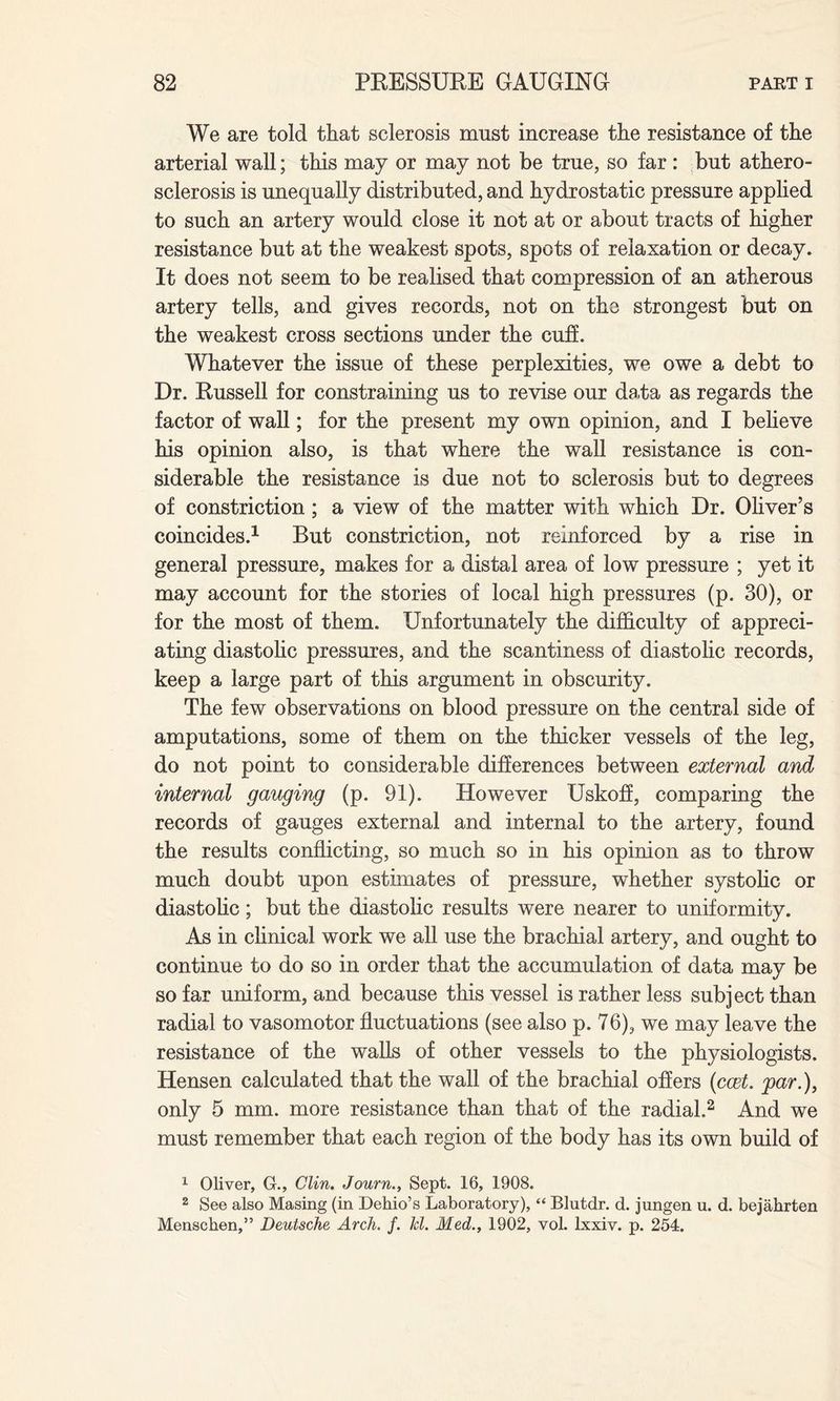 We are told that sclerosis must increase the resistance of the arterial wall; this may or may not be true, so far : but athero¬ sclerosis is unequally distributed, and hydrostatic pressure applied to such an artery would close it not at or about tracts of higher resistance but at the weakest spots, spots of relaxation or decay. It does not seem to be realised that compression of an atherous artery tells, and gives records, not on the strongest but on the weakest cross sections under the cuff. Whatever the issue of these perplexities, we owe a debt to Dr. Russell for constraining us to revise our data as regards the factor of wall; for the present my own opinion, and I believe his opinion also, is that where the wall resistance is con¬ siderable the resistance is due not to sclerosis but to degrees of constriction ; a view of the matter with which Dr. Oliver’s coincides.1 But constriction, not reinforced by a rise in general pressure, makes for a distal area of low pressure ; yet it may account for the stories of local high pressures (p. 30), or for the most of them. Unfortunately the difficulty of appreci¬ ating diastolic pressures, and the scantiness of diastolic records, keep a large part of this argument in obscurity. The few observations on blood pressure on the central side of amputations, some of them on the thicker vessels of the leg, do not point to considerable differences between external and internal gauging (p. 91). However Uskoff, comparing the records of gauges external and internal to the artery, found the results conflicting, so much so in his opinion as to throw much doubt upon estimates of pressure, whether systolic or diastolic; but the diastolic results were nearer to uniformity. As in clinical work we all use the brachial artery, and ought to continue to do so in order that the accumulation of data may be so far uniform, and because this vessel is rather less subject than radial to vasomotor fluctuations (see also p. 76), we may leave the resistance of the walls of other vessels to the physiologists. Hensen calculated that the wall of the brachial offers (ccet. par.), only 5 mm. more resistance than that of the radial.2 And we must remember that each region of the body has its own build of 1 Oliver, G., Clin. Journ., Sept. 16, 1908. 2 See also Masing (in Dehio’s Laboratory), “ Blutdr. d. jungen u. d. bejahrten Menschen,” Deutsche Arch. f. hi. Med., 1902, vol. lxxiv. p. 254.