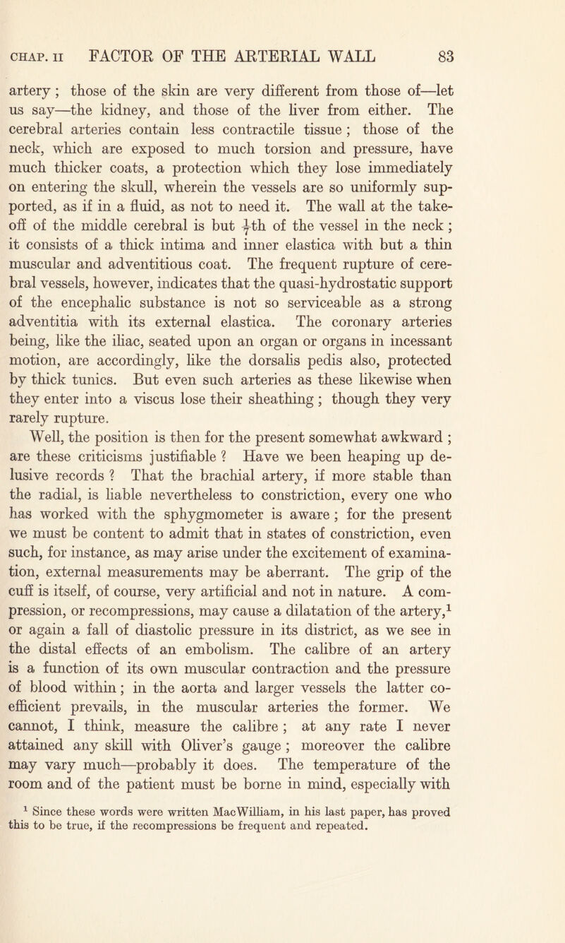 artery ; those of the skin are very different from those of—let us say—the kidney, and those of the liver from either. The cerebral arteries contain less contractile tissue ; those of the neck, which are exposed to much torsion and pressure, have much thicker coats, a protection which they lose immediately on entering the skull, wherein the vessels are so uniformly sup¬ ported, as if in a fluid, as not to need it. The wall at the take¬ off of the middle cerebral is but ^th of the vessel in the neck ; it consists of a thick intima and inner elastica with but a thin muscular and adventitious coat. The frequent rupture of cere¬ bral vessels, however, indicates that the quasi-hydrostatic support of the encephalic substance is not so serviceable as a strong adventitia with its external elastica. The coronary arteries being, like the iliac, seated upon an organ or organs in incessant motion, are accordingly, like the dorsalis pedis also, protected by thick tunics. But even such arteries as these likewise when they enter into a viscus lose their sheathing ; though they very rarely rupture. Well, the position is then for the present somewhat awkward ; are these criticisms justifiable ? Have we been heaping up de¬ lusive records ? That the brachial artery, if more stable than the radial, is liable nevertheless to constriction, every one who has worked with the sphygmometer is aware ; for the present we must be content to admit that in states of constriction, even such, for instance, as may arise under the excitement of examina¬ tion, external measurements may be aberrant. The grip of the cuff is itself, of course, very artificial and not in nature. A com¬ pression, or recompressions, may cause a dilatation of the artery,1 or again a fall of diastolic pressure in its district, as we see in the distal effects of an embolism. The calibre of an artery is a function of its own muscular contraction and the pressure of blood within; in the aorta and larger vessels the latter co¬ efficient prevails, in the muscular arteries the former. We cannot, I think, measure the calibre ; at any rate I never attained any skill with Oliver’s gauge ; moreover the calibre may vary much—probably it does. The temperature of the room and of the patient must be borne in mind, especially with 1 Since these words were written Mac William, in his last paper, has proved this to be true, if the recompressions be frequent and repeated.