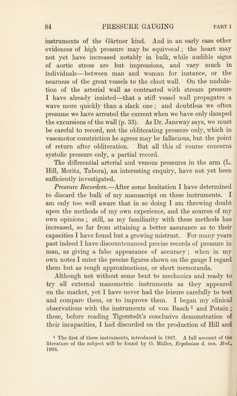 instruments of the Gartner kind. A.nd in an early case other evidences of high pressure may be equivocal; the heart may not yet have increased notably in bulk, while audible signs of aortic stress are but impressions, and vary much in individuals—-between man and woman for instance, or the nearness of the great vessels to the chest wall. On the undula¬ tion of the arterial wall as contrasted with stream pressure I have already insisted—-that a stiff vessel wall propagates a wave more quickly than a slack one ; and doubtless we often presume we have arrested the current when we have only damped the excursions of the wall (p. 33). As Dr. Jane way says, we must be careful to record, not the obliterating pressure only, which in vasomotor constriction he agrees may be fallacious, but the point of return after obliteration. But all this of course concerns systolic pressure only, a partial record. The differential arterial and venous pressures in the arm (L. Hill, Moritz, Tabora), an interesting enquiry, have not yet been sufficiently investigated. Pressure Recorders.—After some hesitation I have determined to discard the bulk of my manuscript on these instruments. I am only too well aware that in so doing I am throwing doubt upon the methods of my own experience, and the sources of my own opinions ; still, as my familiarity with these methods has increased, so far from attaining a better assurance as to their capacities I have found but a growing mistrust. For many years past indeed I have discountenanced precise records of pressure in man, as giving a false appearance of accuracy ; when in my own notes I enter the precise figures shown on the gauge I regard them but as rough approximations, or short memoranda. Although not without some bent to mechanics and ready to try all external manometric instruments as they appeared on the market, yet I have never had the leisure carefully to test and compare them, or to improve them. I began my clinical observations with the instruments of von Basch 1 and Potain ; these, before reading Tigerstedt’s conclusive demonstration of their incapacities, I had discarded on the production of Hill and 1 The first of these instruments, introduced in 1887. A full account of the literature of the subject will be found by O. Muller, Ergebnisse d. inn. Med., 1908.