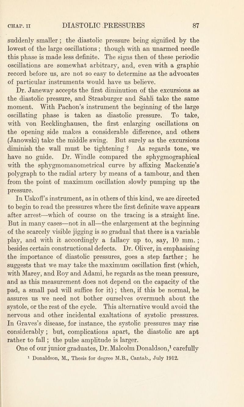 suddenly smaller ; the diastolic pressure being signified by the lowest of the large oscillations ; though with an unarmed needle this phase is made less definite. The signs then of these periodic oscillations are somewhat arbitrary, and, even with a graphic record before us, are not so easy to determine as the advocates of particular instruments would have us believe. Dr. Janeway accepts the first diminution of the excursions as the diastolic pressure, and Strasburger and Sahli take the same moment. With Pachon’s instrument the beginning of the large oscillating phase is taken as diastolic pressure. To take, with von Recklinghausen, the first enlarging oscillations on the opening side makes a considerable difference, and others (Janowski) take the middle swing. But surely as the excursions diminish the wall must be tightening ? As regards tone, we have no guide. Dr. Windle compared the sphygmographical with the sphygmomanometrical curve by affixing Mackenzie’s polygraph to the radial artery by means of a tambour, and then from the point of maximum oscillation slowly pumping up the pressure. In Uskoff’s instrument, as in others of this kind, we are directed to begin to read the pressures where the first definite wave appears after arrest—which of course on the tracing is a straight line. But in many cases—not in all—the enlargement at the beginning of the scarcely visible jigging is so gradual that there is a variable play, and with it accordingly a fallacy up to, say, 10 mm. ; besides certain constructional defects. Dr. Oliver, in emphasising the importance of diastolic pressures, goes a step farther ; he suggests that we may take the maximum oscillation first (which, with Marey, and Roy and Adami, he regards as the mean pressure, and as this measurement does not depend on the capacity of the pad, a small pad will suffice for it); then, if this be normal, he assures us we need not bother ourselves overmuch about the systole, or the rest of the cycle. This alternative would avoid the nervous and other incidental exaltations of systolic pressures. In Graves’s disease, for instance, the systolic pressures may rise considerably ; but, complications apart, the diastolic are apt rather to fall; the pulse amplitude is larger. One of our junior graduates, Dr. Malcolm Donaldson,1 carefully 1 Donaldson, M., Thesis for degree M.B., Cantab., July 1912.