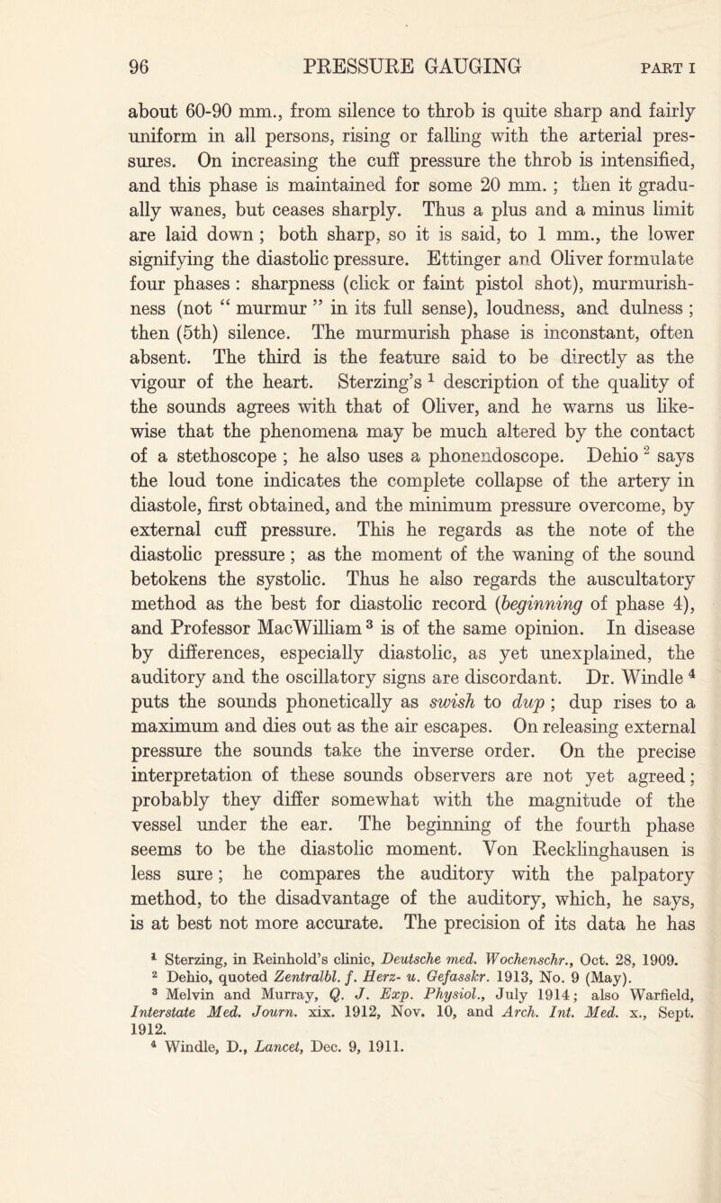 about 60-90 mm., from silence to tbrob is quite sharp and fairly uniform in all persons, rising or falling with the arterial pres¬ sures. On increasing the cuff pressure the throb is intensified, and this phase is maintained for some 20 mm. ; then it gradu¬ ally wanes, but ceases sharply. Thus a plus and a minus limit are laid down ; both sharp, so it is said, to 1 mm., the lower signifying the diastolic pressure. Ettinger and Oliver formulate four phases : sharpness (click or faint pistol shot), murmurish- ness (not “ murmur ” in its full sense), loudness, and dulness ; then (5th) silence. The murmurish phase is inconstant, often absent. The third is the feature said to be directly as the vigour of the heart. Sterzing’s 1 description of the quality of the sounds agrees with that of Oliver, and he warns us like¬ wise that the phenomena may be much altered by the contact of a stethoscope ; he also uses a phonendoscope. Dehio 2 says the loud tone indicates the complete collapse of the artery in diastole, first obtained, and the minimum pressure overcome, by external cuff pressure. This he regards as the note of the diastolic pressure; as the moment of the waning of the sound betokens the systolic. Thus he also regards the auscultatory method as the best for diastolic record (beginning of phase 4), and Professor MacWilliam 3 is of the same opinion. In disease by differences, especially diastolic, as yet unexplained, the auditory and the oscillatory signs are discordant. Dr. Windle 4 puts the sounds phonetically as swish to dug ; dup rises to a maximum and dies out as the air escapes. On releasing external pressure the sounds take the inverse order. On the precise interpretation of these sounds observers are not yet agreed; probably they differ somewhat with the magnitude of the vessel under the ear. The beginning of the fourth phase seems to be the diastolic moment. Von Recklinghausen is less sure; he compares the auditory with the palpatory method, to the disadvantage of the auditory, which, he says, is at best not more accurate. The precision of its data he has 1 Sterzing, in Reinhold’s clinic, Deutsche med. Wochenschr., Oct. 28, 1909. 2 Dehio, quoted Zentralbl. f. Herz- u. Gefasshr. 1913, No. 9 (May). 3 Melvin and Murray, Q. J. Exp. Physiol., July 1914; also Warfield, Interstate Med. Journ. xix. 1912, Nov. 10, and Arch. Int. Med. x., Sept. 1912. 4 Windle, D., Lancet, Dec. 9, 1911.