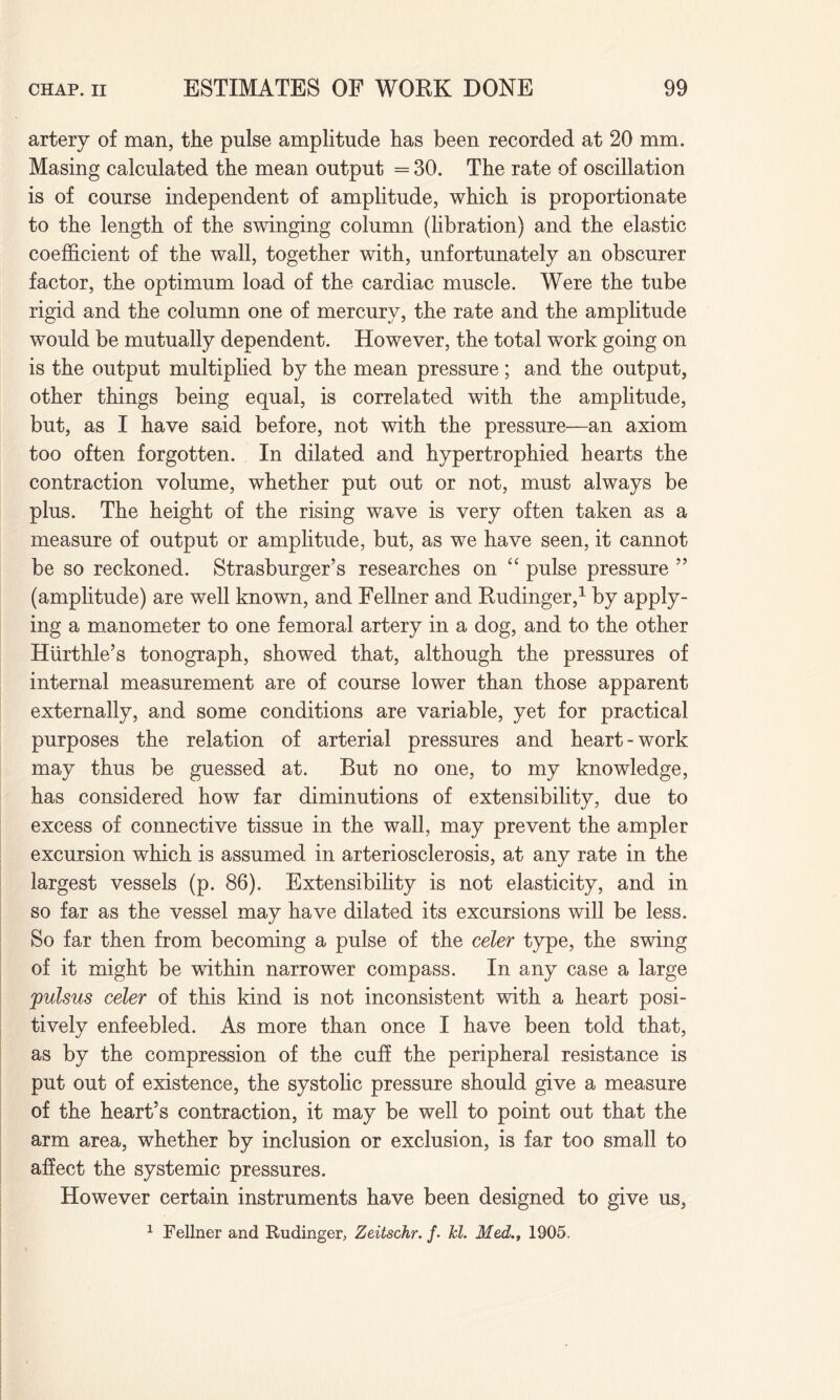 artery of man, the pulse amplitude has been recorded at 20 mm. Masing calculated the mean output = 30. The rate of oscillation is of course independent of amplitude, which is proportionate to the length of the swinging column (libration) and the elastic coefficient of the wall, together with, unfortunately an obscurer factor, the optimum load of the cardiac muscle. Were the tube rigid and the column one of mercury, the rate and the amplitude would be mutually dependent. However, the total work going on is the output multiplied by the mean pressure; and the output, other things being equal, is correlated with the amplitude, but, as I have said before, not with the pressure—an axiom too often forgotten. In dilated and hypertrophied hearts the contraction volume, whether put out or not, must always be plus. The height of the rising wave is very often taken as a measure of output or amplitude, but, as we have seen, it cannot be so reckoned. Strasburger’s researches on “ pulse pressure ” (amplitude) are well known, and Fellner and Rudinger,1 by apply¬ ing a manometer to one femoral artery in a dog, and to the other Hiirthle’s tonograph, showed that, although the pressures of internal measurement are of course lower than those apparent externally, and some conditions are variable, yet for practical purposes the relation of arterial pressures and heart-work may thus be guessed at. But no one, to my knowledge, has considered how far diminutions of extensibility, due to excess of connective tissue in the wall, may prevent the ampler excursion which is assumed in arteriosclerosis, at any rate in the largest vessels (p. 86). Extensibility is not elasticity, and in so far as the vessel may have dilated its excursions will be less. So far then from becoming a pulse of the celer type, the swing of it might be within narrower compass. In any case a large pulsus celer of this kind is not inconsistent with a heart posi¬ tively enfeebled. As more than once I have been told that, as by the compression of the cuff the peripheral resistance is put out of existence, the systolic pressure should give a measure of the heart’s contraction, it may be well to point out that the arm area, whether by inclusion or exclusion, is far too small to affect the systemic pressures. However certain instruments have been designed to give us, 1 Fellner and Rudinger, Zeitschr. f. hi. Med., 1905.