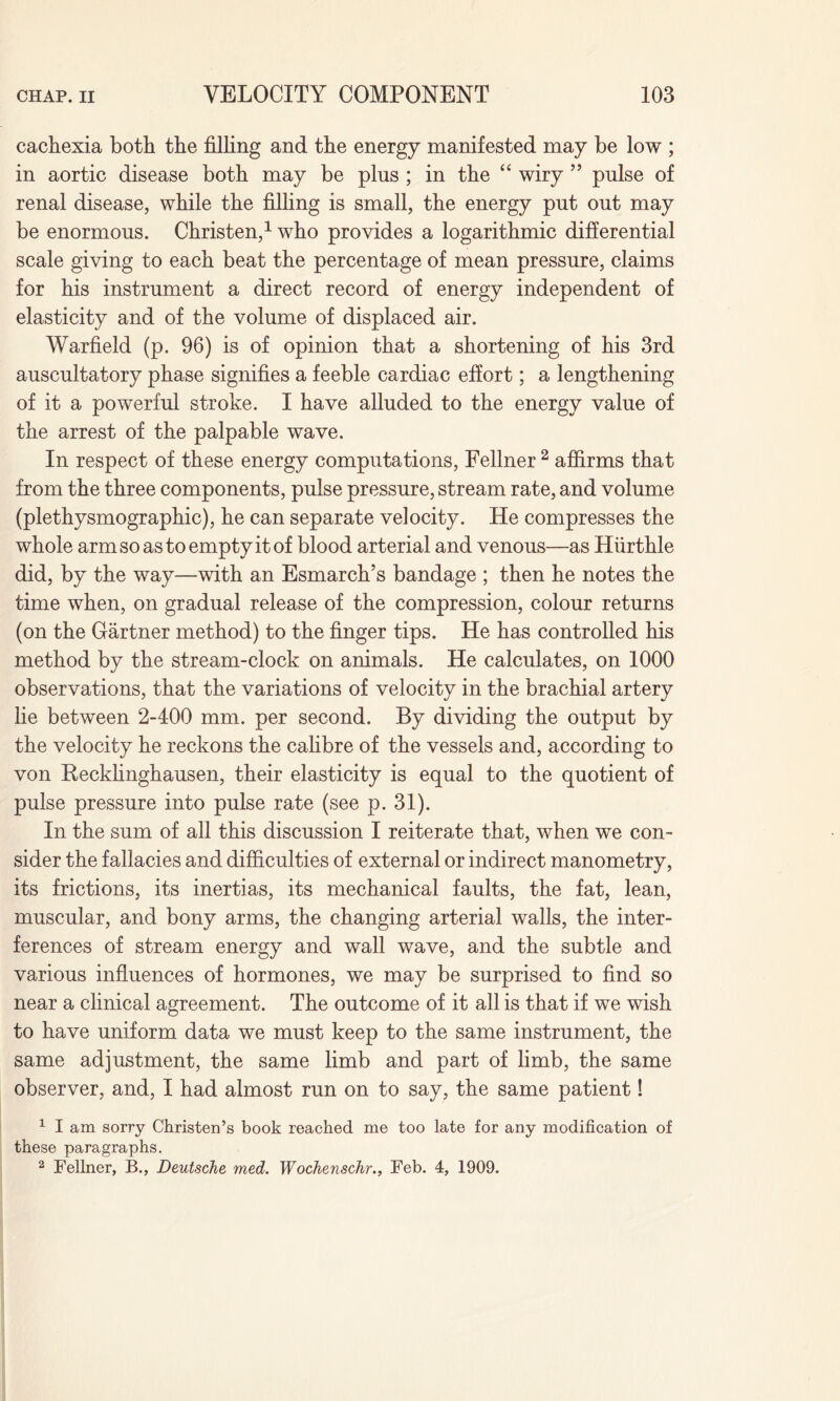 cachexia both the filling and the energy manifested may be low ; in aortic disease both may be plus ; in the “ wiry ” pulse of renal disease, while the filling is small, the energy put out may be enormous. Christen,1 who provides a logarithmic differential scale giving to each beat the percentage of mean pressure, claims for his instrument a direct record of energy independent of elasticity and of the volume of displaced air. Warfield (p. 96) is of opinion that a shortening of his 3rd auscultatory phase signifies a feeble cardiac effort; a lengthening of it a powerful stroke. I have alluded to the energy value of the arrest of the palpable wave. In respect of these energy computations, Fellner 2 affirms that from the three components, pulse pressure, stream rate, and volume (plethysmographic), he can separate velocity. He compresses the whole arm so as to empty it of blood arterial and venous—as Hurthle did, by the way—with an Esmarch’s bandage ; then he notes the time when, on gradual release of the compression, colour returns (on the Gartner method) to the finger tips. He has controlled his method by the stream-clock on animals. He calculates, on 1000 observations, that the variations of velocity in the brachial artery lie between 2-400 mm. per second. By dividing the output by the velocity he reckons the calibre of the vessels and, according to von Recklinghausen, their elasticity is equal to the quotient of pulse pressure into pulse rate (see p. 31). In the sum of all this discussion I reiterate that, when we con¬ sider the fallacies and difficulties of external or indirect manometry, its frictions, its inertias, its mechanical faults, the fat, lean, muscular, and bony arms, the changing arterial walls, the inter¬ ferences of stream energy and wall wave, and the subtle and various influences of hormones, we may be surprised to find so near a clinical agreement. The outcome of it all is that if we wish to have uniform data we must keep to the same instrument, the same adjustment, the same limb and part of limb, the same observer, and, I had almost run on to say, the same patient! 1 I am sorry Christen’s book reached me too late for any modification of these paragraphs. 2 Fellner, B., Deutsche med. Wochenschr., Feb. 4, 1909.