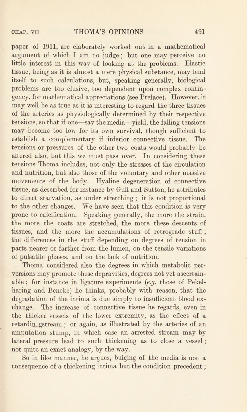 paper of 1911, are elaborately worked out in a mathematical argument of which I am no judge ; but one may perceive no little interest in this way of looking at the problems. Elastic tissue, being as it is almost a mere physical substance, may lend itself to such calculations, but, speaking generally, biological problems are too elusive, too dependent upon complex contin¬ gency, for mathematical appreciations (see Preface). However, it may well be as true as it is interesting to regard the three tissues of the arteries as physiologically determined by their respective tensions, so that if one—say the media—yield, the falling tensions may become too low for its own survival, though sufficient to establish a complementary if inferior connective tissue. The tensions or pressures of the other two coats would probably be altered also, but this we must pass over. In considering these tensions Thoma includes, not only the stresses of the circulation and nutrition, but also those of the voluntary and other massive movements of the body. Hyaline degeneration of connective tissue, as described for instance by Gull and Sutton, he attributes to direct starvation, as under stretching; it is not proportional to the other changes. We have seen that this condition is very prone to calcification. Speaking generally, the more the strain, the more the coats are stretched, the more these descents of tissues, and the more the accumulations of retrograde stuff ; the differences in the stuff depending on degrees of tension in parts nearer or farther from the lumen, on the tensile variations of pulsatile phases, and on the lack of nutrition. Thoma considered also the degrees in which metabolic per¬ versions may promote these depravities, degrees not yet ascertain¬ able ; for instance in ligature experiments (e.g. those of Pekel- haring and Beneke) he thinks, probably with reason, that the degradation of the intima is due simply to insufficient blood ex¬ change. The increase of connective tissue he regards, even in the thicker vessels of the lower extremity, as the effect of a retardiiy gstream ; or again, as illustrated by the arteries of an amputation stump, in which case an arrested stream may by lateral pressure lead to such thickening as to close a vessel; not quite an exact analogy, by the way. So in like manner, he argues, bulging of the media is not a consequence of a thickening intima but the condition precedent;