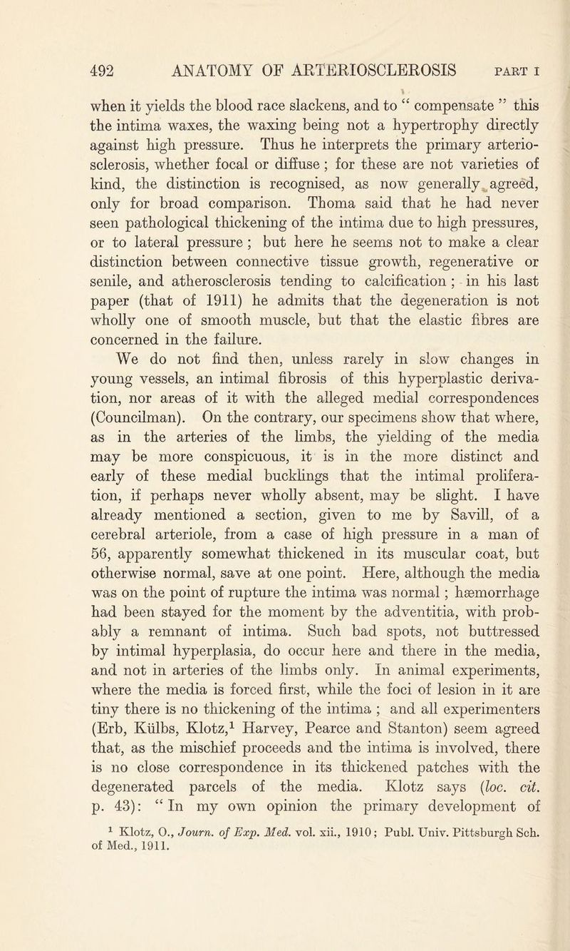 when it yields the blood race slackens, and to “ compensate 55 this the intima waxes, the waxing being not a hypertrophy directly against high pressure. Thus he interprets the primary arterio¬ sclerosis, whether focal or diffuse; for these are not varieties of kind, the distinction is recognised, as now generally agreed, only for broad comparison. Thoma said that he had never seen pathological thickening of the intima due to high pressures, or to lateral pressure ; but here he seems not to make a clear distinction between connective tissue growth, regenerative or senile, and atherosclerosis tending to calcification ; in his last paper (that of 1911) he admits that the degeneration is not wholly one of smooth muscle, but that the elastic fibres are concerned in the failure. We do not find then, unless rarely in slow changes in young vessels, an intimal fibrosis of this hyperplastic deriva¬ tion, nor areas of it with the alleged medial correspondences (Councilman). On the contrary, our specimens show that where, as in the arteries of the limbs, the yielding of the media may be more conspicuous, it is in the more distinct and early of these medial bucklings that the intimal prolifera¬ tion, if perhaps never wholly absent, may be slight. I have already mentioned a section, given to me by Savill, of a cerebral arteriole, from a case of high pressure in a man of 56, apparently somewhat thickened in its muscular coat, but otherwise normal, save at one point. Here, although the media was on the point of rupture the intima was normal; haemorrhage had been stayed for the moment by the adventitia, with prob¬ ably a remnant of intima. Such bad spots, not buttressed by intimal hyperplasia, do occur here and there in the media, and not in arteries of the limbs only. In animal experiments, where the media is forced first, while the foci of lesion in it are tiny there is no thickening of the intima ; and all experimenters (Erb, Kiilbs, Klotz,1 Harvey, Pearce and Stanton) seem agreed that, as the mischief proceeds and the intima is involved, there is no close correspondence in its thickened patches with the degenerated parcels of the media. Klotz says (loc. cit. p. 43): “In my own opinion the primary development of 1 Klotz, 0., Journ. of Exp. Med. vol. xii., 1910; Publ. Univ. Pittsburgh Sch. of Med., 1911.