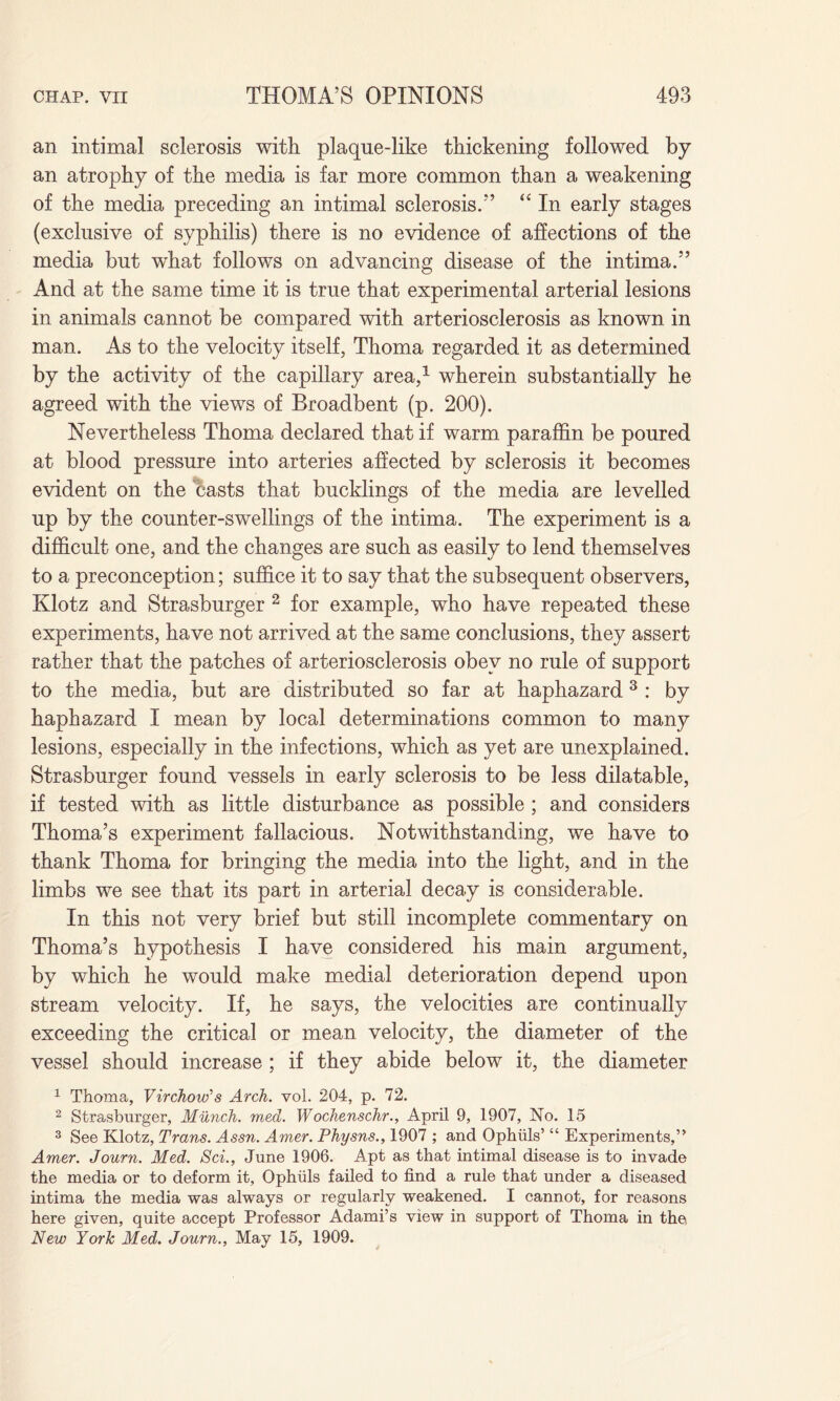 an intimal sclerosis with plaque-like thickening followed by an atrophy of the media is far more common than a weakening of the media preceding an intimal sclerosis/'’ “ In early stages (exclusive of syphilis) there is no evidence of affections of the media but what follows on advancing disease of the intima.” And at the same time it is true that experimental arterial lesions in animals cannot be compared with arteriosclerosis as known in man. As to the velocity itself, Thoma regarded it as determined by the activity of the capillary area,1 wherein substantially he agreed with the views of Broadbent (p. 200). Nevertheless Thoma declared that if warm paraffin be poured at blood pressure into arteries affected by sclerosis it becomes evident on the casts that bucklings of the media are levelled up by the counter-swellings of the intima. The experiment is a difficult one, and the changes are such as easily to lend themselves to a preconception; suffice it to say that the subsequent observers, Klotz and Strasburger 2 for example, who have repeated these experiments, have not arrived at the same conclusions, they assert rather that the patches of arteriosclerosis obey no rule of support to the media, but are distributed so far at haphazard3 : by haphazard I mean by local determinations common to many lesions, especially in the infections, which as yet are unexplained. Strasburger found vessels in early sclerosis to be less dilatable, if tested with as little disturbance as possible ; and considers Thoma’s experiment fallacious. Notwithstanding, we have to thank Thoma for bringing the media into the light, and in the limbs we see that its part in arterial decay is considerable. In this not very brief but still incomplete commentary on Thoma’s hypothesis I have considered his main argument, by which he would make medial deterioration depend upon stream velocity. If, he says, the velocities are continually exceeding the critical or mean velocity, the diameter of the vessel should increase ; if they abide below it, the diameter 1 Thoma, Virchow's Arch. vol. 204, p. 72. 2 Strasburger, Munch, med. Wochenschr., April 9, 1907, No. 15 3 See Klotz, Trans. Assn. Amer. Physns., 1907 ; and Ophuls’ “ Experiments,” Amer. Journ. Med. Sci., June 1906. Apt as that intimal disease is to invade the media or to deform it, Ophuls failed to find a rule that under a diseased intima the media was always or regularly weakened. I cannot, for reasons here given, quite accept Professor Adami’s view in support of Thoma in the New York Med. Journ., May 15, 1909.