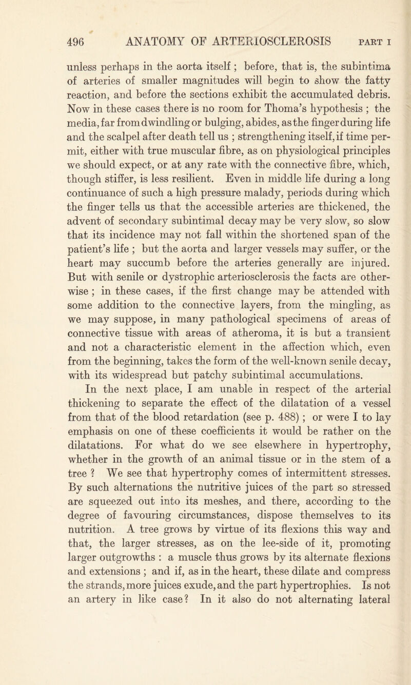 unless perhaps in the aorta itself ; before, that is, the subintima of arteries of smaller magnitudes will begin to show the fatty reaction, and before the sections exhibit the accumulated debris. Now in these cases there is no room for Thoma’s hypothesis ; the media, far from dwindling or bulging, abides, as the finger during life and the scalpel after death tell us ; strengthening itself, if time per¬ mit, either with true muscular fibre, as on physiological principles we should expect, or at any rate with the connective fibre, which, though stifier, is less resilient. Even in middle life during a long continuance of such a high pressure malady, periods during which the finger tells us that the accessible arteries are thickened, the advent of secondary subintimal decay may be very slow, so slow that its incidence may not fall within the shortened span of the patient’s life ; but the aorta and larger vessels may suffer, or the heart may succumb before the arteries generally are injured. But with senile or dystrophic arteriosclerosis the facts are other¬ wise ; in these cases, if the first change may be attended with some addition to the connective layers, from the mingling, as we may suppose, in many pathological specimens of areas of connective tissue with areas of atheroma, it is but a transient and not a characteristic element in the affection which, even from the beginning, takes the form of the well-known senile decay, with its widespread but patchy subintimal accumulations. In the next place, I am unable in respect of the arterial thickening to separate the effect of the dilatation of a vessel from that of the blood retardation (see p. 488) ; or were I to lay emphasis on one of these coefficients it would be rather on the dilatations. For what do we see elsewhere in hypertrophy, whether in the growth of an animal tissue or in the stem of a tree ? We see that hypertrophy comes of intermittent stresses. By such alternations the nutritive juices of the part so stressed are squeezed out into its meshes, and there, according to the degree of favouring circumstances, dispose themselves to its nutrition. A tree grows by virtue of its flexions this way and that, the larger stresses, as on the lee-side of it, promoting larger outgrowths : a muscle thus grows by its alternate flexions and extensions ; and if, as in the heart, these dilate and compress the strands, more juices exude, and the part hypertrophies. Is not an artery in like case? In it also do not alternating lateral