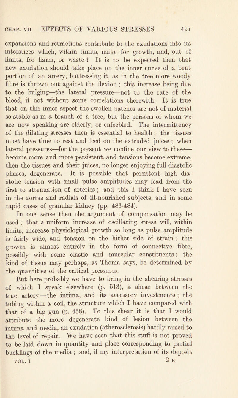 expansions and retractions contribute to the exudations into its interstices which, within limits, make for growth, and, out of limits, for harm, or waste ? It is to be expected then that new exudation should take place on the inner curve of a bent portion of an artery, buttressing it, as in the tree more woody fibre is thrown out against the flexion ; this increase being due to the bulging—the lateral pressure—not to the rate of the blood, if not without some correlations therewith. It is true that on this inner aspect the swollen patches are not of material so stable as in a branch of a tree, but the persons of whom we are now speaking are elderly, or enfeebled. The intermittency of the dilating stresses then is essential to health ; the tissues must have time to rest and feed on the extruded juices ; when lateral pressures—for the present we confine our view to these— become more and more persistent, and tensions become extreme, then the tissues and their juices, no longer enjoying full diastolic phases, degenerate. It is possible that persistent high dia¬ stolic tension with small pulse amplitudes may lead from the first to attenuation of arteries ; and this I think I have seen in the aortas and radials of ill-nourished subjects, and in some rapid cases of granular kidney (pp. 483-484). In one sense then the argument of compensation may be used ; that a uniform increase of oscillating stress will, within limits, increase physiological growth so long as pulse amplitude is fairly wide, and tension on the hither side of strain ; this growth is almost entirely in the form of connective fibre, possibly with some elastic and muscular constituents: the kind of tissue may perhaps, as Thoma says, be determined by the quantities of the critical pressures. But here probably we have to bring in the shearing stresses of which I speak elsewhere (p. 513), a shear between the true artery—the intima, and its accessory investments ; the tubing within a coil, the structure which I have compared with that of a big gun (p. 458). To this shear it is that I would attribute the more degenerate kind of lesion between the intima and media, an exudation (atherosclerosis) hardly raised to the level of repair. We have seen that this stuff is not proved to be laid down in quantity and place corresponding to partial bucklings of the media ; and, if my interpretation of its deposit vol. i 2 k