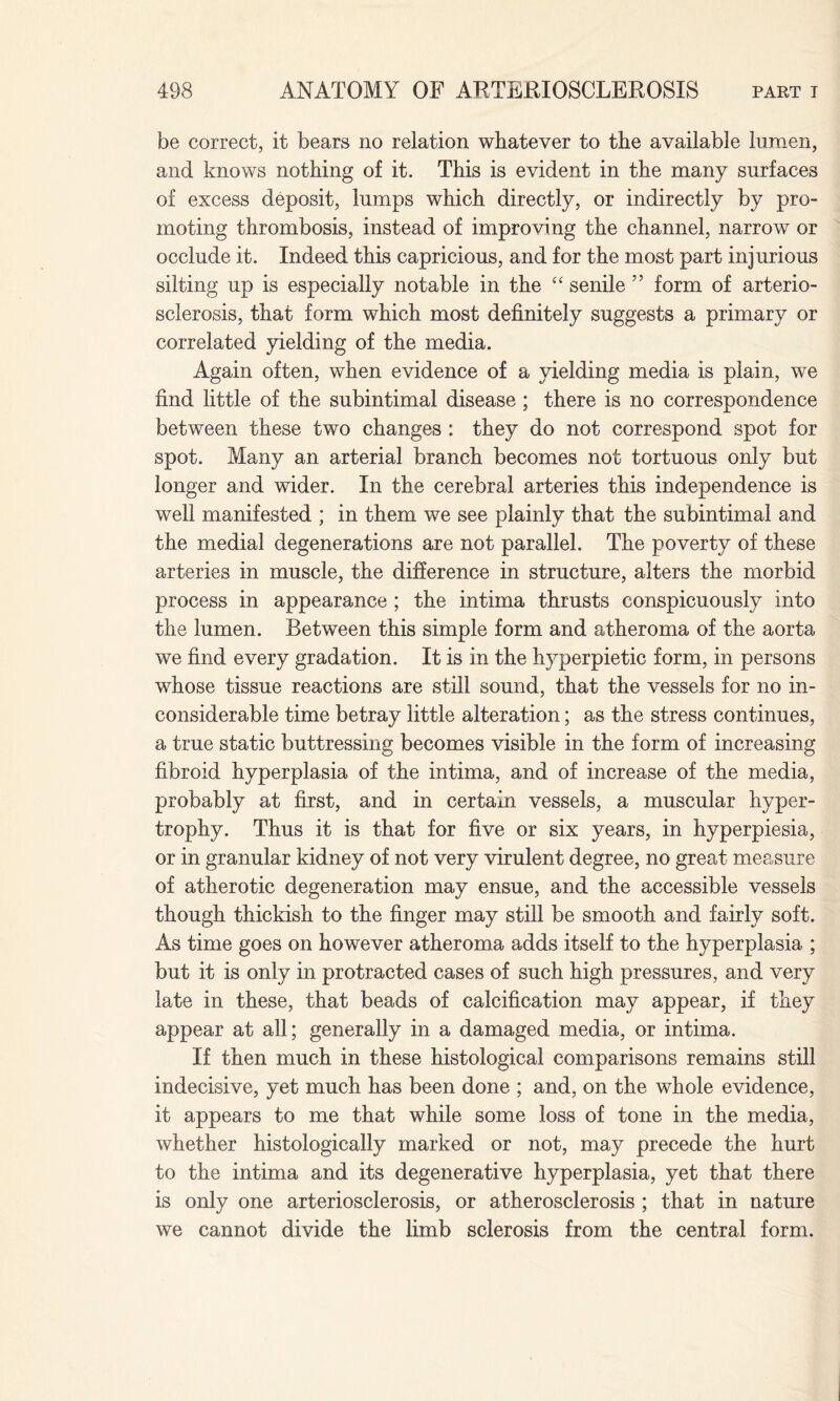 be correct, it bears no relation whatever to the available lumen, and knows nothing of it. This is evident in the many surfaces of excess deposit, lumps which directly, or indirectly by pro¬ moting thrombosis, instead of improving the channel, narrow or occlude it. Indeed this capricious, and for the most part injurious silting up is especially notable in the “ senile ” form of arterio¬ sclerosis, that form which most definitely suggests a primary or correlated yielding of the media. Again often, when evidence of a yielding media is plain, we find little of the subintimal disease ; there is no correspondence between these two changes : they do not correspond spot for spot. Many an arterial branch becomes not tortuous only but longer and wider. In the cerebral arteries this independence is well manifested ; in them we see plainly that the subintimal and the medial degenerations are not parallel. The poverty of these arteries in muscle, the difference in structure, alters the morbid process in appearance ; the intima thrusts conspicuously into the lumen. Between this simple form and atheroma of the aorta we find every gradation. It is in the h}rperpietic form, in persons whose tissue reactions are still sound, that the vessels for no in¬ considerable time betray little alteration; as the stress continues, a true static buttressing becomes visible in the form of increasing fibroid hyperplasia of the intima, and of increase of the media, probably at first, and in certain vessels, a muscular hyper¬ trophy. Thus it is that for five or six years, in hyperpiesia, or in granular kidney of not very virulent degree, no great measure of atherotic degeneration may ensue, and the accessible vessels though thickish to the finger may still be smooth and fairly soft. As time goes on however atheroma adds itself to the hyperplasia ; but it is only in protracted cases of such high pressures, and very late in these, that beads of calcification may appear, if they appear at all; generally in a damaged media, or intima. If then much in these histological comparisons remains still indecisive, yet much has been done ; and, on the whole evidence, it appears to me that while some loss of tone in the media, whether histologically marked or not, may precede the hurt to the intima and its degenerative hyperplasia, yet that there is only one arteriosclerosis, or atherosclerosis ; that in nature we cannot divide the limb sclerosis from the central form.